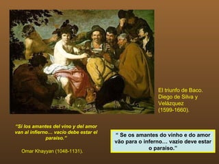 El triunfo de Baco.
                                                       Diego de Silva y
                                                       Velázquez
                                                       (1599-1660).

“Si los amantes del vino y del amor
van al infierno… vacío debe estar el
                                       “ Se os amantes do vinho e do amor
              paraíso.”
                                       vão para o inferno… vazio deve estar
                                                    o paraíso.”
  Omar Khayyan (1048-1131).
 