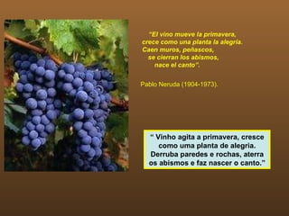 “El vino mueve la primavera,
crece como una planta la alegría.
Caen muros, peñascos,
  se cierran los abismos,
    nace el canto”.


Pablo Neruda (1904-1973).




  “ Vinho agita a primavera, cresce
     como uma planta de alegria.
  Derruba paredes e rochas, aterra
  os abismos e faz nascer o canto.”
 