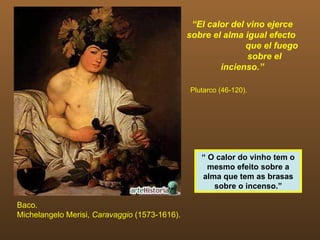 “El calor del vino ejerce
                                               sobre el alma igual efecto
                                                              que el fuego
                                                              sobre el
                                                       incienso.”

                                               Plutarco (46-120).




                                                  “ O calor do vinho tem o
                                                    mesmo efeito sobre a
                                                  alma que tem as brasas
                                                     sobre o incenso.”

Baco.
Michelangelo Merisi, Caravaggio (1573-1616).
 