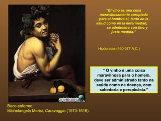 “El vino es una cosa
                                                 maravillosamente apropiada
                                                para el hombre si, tanto en la
                                               salud como en la enfermedad,
                                                     se administra con tino y
                                                        justa medida.”



                                                 Hipócrates (460-377 A C.)




                                                   “ O vinho é uma coisa
                                                maravilhosa para o homem,
                                               deve ser administrado tanto na
                                                saúde como na doença, com
                                                 sabedoria e perspicácia.”



Baco enfermo.
Michelangelo Merisi, Caravaggio (1573-1616).
 