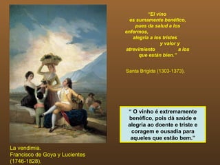 “El vino
                                  es sumamente benéfico,
                                    pues da salud a los
                                enfermos,
                                   alegría a los tristes
                                                y valor y
                                atrevimiento             a los
                                      que están bien.”


                                Santa Brígida (1303-1373).




                                 “ O vinho é extremamente
                                 benéfico, pois dá saúde e
                                 alegria ao doente e triste e
                                  coragem e ousadia para
                                  aqueles que estão bem.”
La vendimia.
Francisco de Goya y Lucientes
(1746-1828).
 