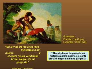 El bebedor.
                                             Francisco de Goya y
                                             Lucientes (1746-1828).

“En la viña de los años idos
               me festejo a mí
mismo                        y      “ Nas vindimas do passado eu
  el canto de las vendimias       festejava a mim mesmo e o canto
      brota, alegre, de mi       brotava alegre da minha garganta.”
          garganta.”
 