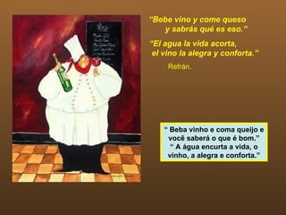 “Bebe vino y come queso
   y sabrás qué es eso.”
“El agua la vida acorta,
 el vino la alegra y conforta.”
     Refrán.




    “ Beba vinho e coma queijo e
     você saberá o que é bom.”
      “ A água encurta a vida, o
     vinho, a alegra e conforta.”
 