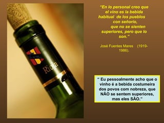 “En lo personal creo que
    el vino es la bebida
habitual de los pueblos
         con señorío,
       que no se sienten
  superiores, pero que lo
           son.”

 José Fuentes Mares   (1919-
           1986).




“ Eu pessoalmente acho que o
 vinho é a bebida costumeira
 dos povos com nobreza, que
  NÃO se sentem superiores,
       mas eles SÃO.”
 