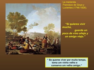 La merienda.
             Francisco de Goya y
             Lucientes (1746-1828).




               “Si quieres vivir
             mucho,
                       guarda un
             poco de vino añejo y
               un amigo viejo.”




“ Se queres viver por muito tempo,
    toma um vinho velho e
    conserva um velho amigo.”
 