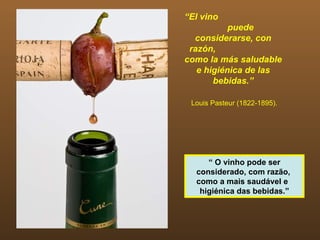 “El vino
           puede
  considerarse, con
 razón,
como la más saludable
   e higiénica de las
       bebidas.”

 Louis Pasteur (1822-1895).




     “ O vinho pode ser
  considerado, com razão,
  como a mais saudável e
   higiénica das bebidas.”
 