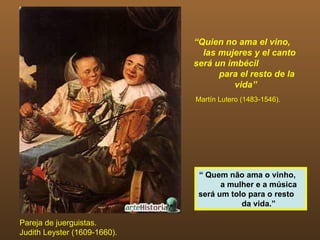 “Quien no ama el vino,
                                las mujeres y el canto
                              será un imbécil
                                    para el resto de la
                                        vida”
                              Martín Lutero (1483-1546).




                               “ Quem não ama o vinho,
                                     a mulher e a música
                               será um tolo para o resto
                                          da vida.”

Pareja de juerguistas.
Judith Leyster (1609-1660).
 