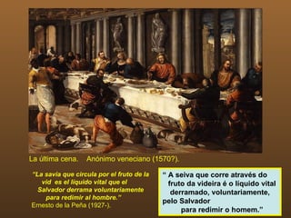 La última cena.   Anónimo veneciano (1570?).

“La savia que circula por el fruto de la   “ A seiva que corre através do
   vid es el líquido vital que el            fruto da videira é o líquido vital
  Salvador derrama voluntariamente            derramado, voluntariamente,
    para redimir al hombre.”
                                           pelo Salvador
Ernesto de la Peña (1927-).
                                                 para redimir o homem.”
 