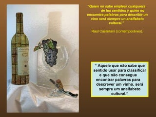 “Quien no sabe emplear cualquiera
        de los sentidos y quien no
encuentra palabras para describir un
  vino será siempre un analfabeto
             cultural.”

  Raúl Castellani (contemporáneo).




    “ Aquele que não sabe que
   sentido usar para classificar
       e que não consegue
     encontrar palavras para
     descrever um vinho, será
      sempre um analfabeto
             cultural.”
 