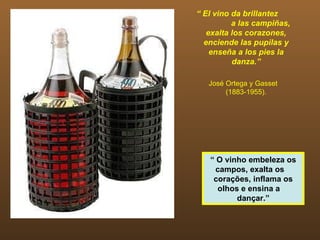 “ El vino da brillantez
          a las campiñas,
   exalta los corazones,
  enciende las pupilas y
    enseña a los pies la
          danza.”

   José Ortega y Gasset
        (1883-1955).




   “ O vinho embeleza os
     campos, exalta os
    corações, inflama os
     olhos e ensina a
          dançar.”
 