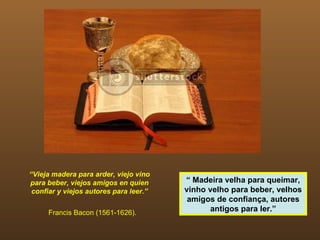 “Vieja madera para arder, viejo vino
para beber, viejos amigos en quien      “ Madeira velha para queimar,
 confiar y viejos autores para leer.”   vinho velho para beber, velhos
                                         amigos de confiança, autores
     Francis Bacon (1561-1626).
                                              antigos para ler.”
 