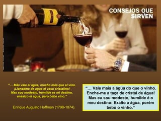 “… Más vale el agua, mucho más que el vino.
   ¡Llenadme de agua el vaso cristalino!      “… Vale mais a água do que o vinho.
 Mas soy modesto, humilde es mi destino,       Enche-me a taça de cristal de água!
     ensalzo el agua, pero bebo vino.”
                                                Mas eu sou modesto, humilde é o
                                               meu destino: Exalto a água, porém
   Enrique Augusto Hoffman (1798-1874).                 bebo o vinho.”
 