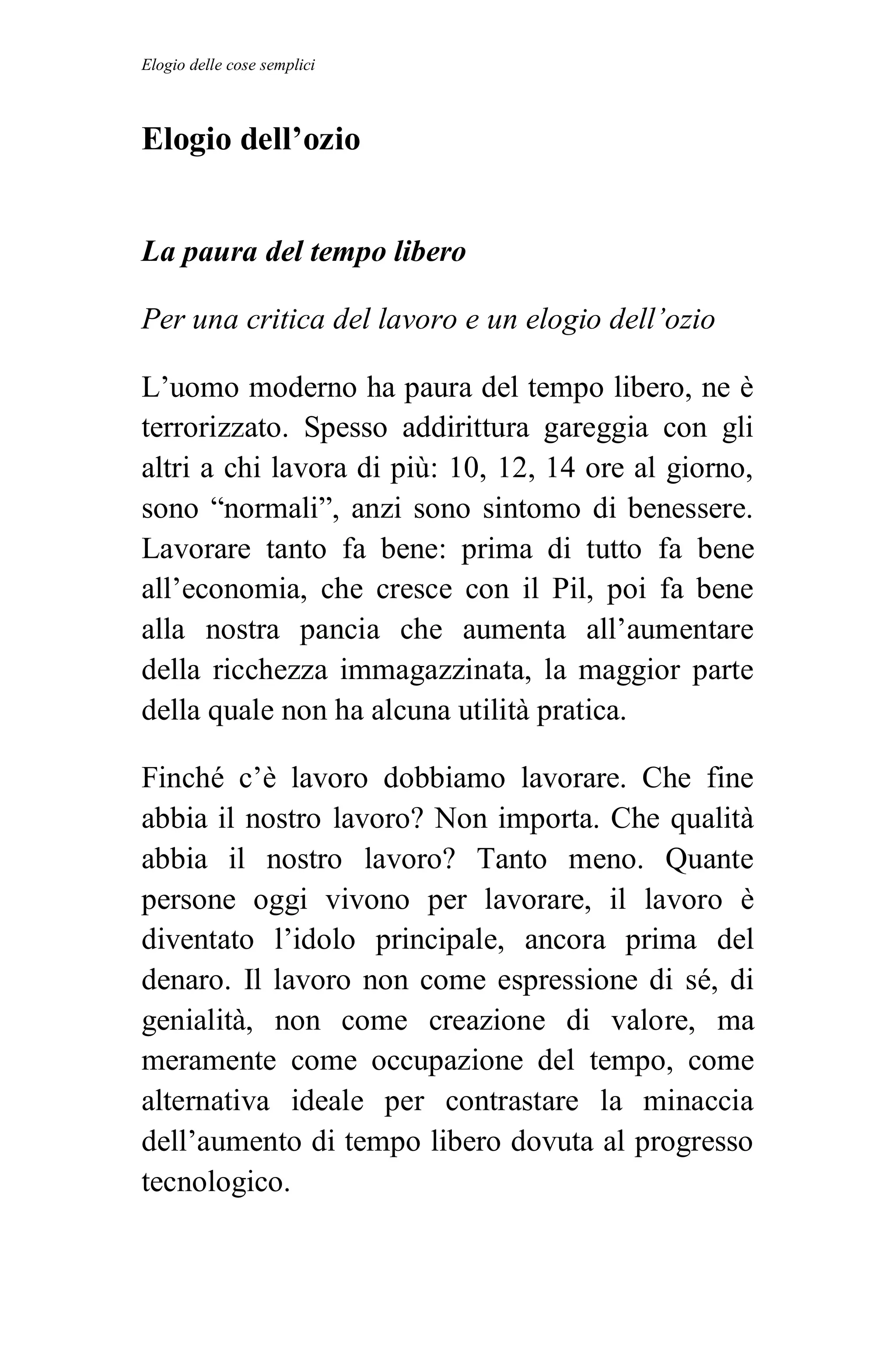 Elogio delle cose semplici



Elogio dell’ozio


La paura del tempo libero

Per una critica del lavoro e un elogio dell’ozio

L’uomo moderno ha paura del tempo libero, ne è
terrorizzato. Spesso addirittura gareggia con gli
altri a chi lavora di più: 10, 12, 14 ore al giorno,
sono “normali”, anzi sono sintomo di benessere.
Lavorare tanto fa bene: prima di tutto fa bene
all’economia, che cresce con il Pil, poi fa bene
alla nostra pancia che aumenta all’aumentare
della ricchezza immagazzinata, la maggior parte
della quale non ha alcuna utilità pratica.

Finché c’è lavoro dobbiamo lavorare. Che fine
abbia il nostro lavoro? Non importa. Che qualità
abbia il nostro lavoro? Tanto meno. Quante
persone oggi vivono per lavorare, il lavoro è
diventato l’idolo principale, ancora prima del
denaro. Il lavoro non come espressione di sé, di
genialità, non come creazione di valore, ma
meramente come occupazione del tempo, come
alternativa ideale per contrastare la minaccia
dell’aumento di tempo libero dovuta al progresso
tecnologico.
 