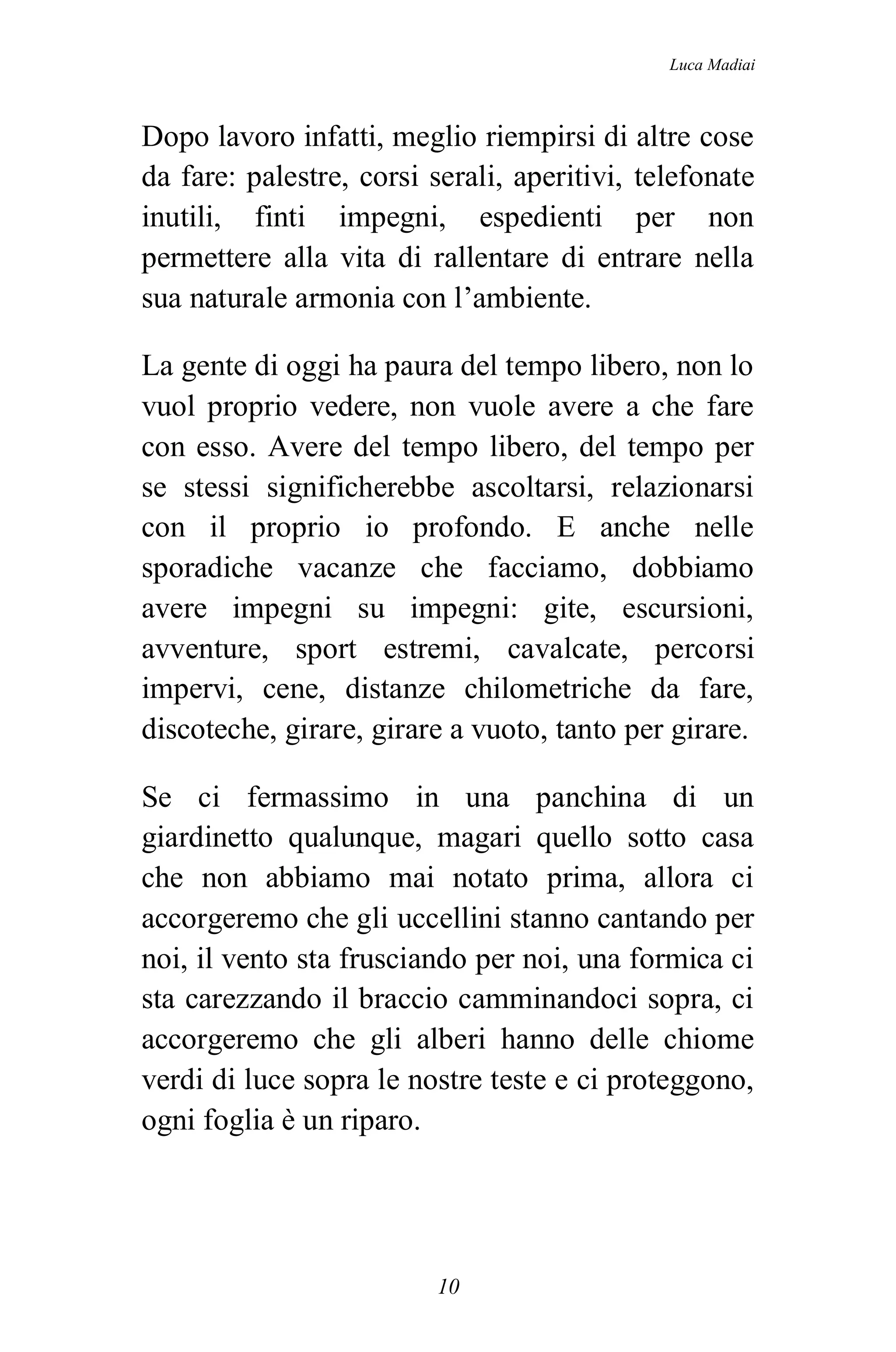 Luca Madiai



Dopo lavoro infatti, meglio riempirsi di altre cose
da fare: palestre, corsi serali, aperitivi, telefonate
inutili, finti impegni, espedienti per non
permettere alla vita di rallentare di entrare nella
sua naturale armonia con l’ambiente.

La gente di oggi ha paura del tempo libero, non lo
vuol proprio vedere, non vuole avere a che fare
con esso. Avere del tempo libero, del tempo per
se stessi significherebbe ascoltarsi, relazionarsi
con il proprio io profondo. E anche nelle
sporadiche vacanze che facciamo, dobbiamo
avere impegni su impegni: gite, escursioni,
avventure, sport estremi, cavalcate, percorsi
impervi, cene, distanze chilometriche da fare,
discoteche, girare, girare a vuoto, tanto per girare.

Se ci fermassimo in una panchina di un
giardinetto qualunque, magari quello sotto casa
che non abbiamo mai notato prima, allora ci
accorgeremo che gli uccellini stanno cantando per
noi, il vento sta frusciando per noi, una formica ci
sta carezzando il braccio camminandoci sopra, ci
accorgeremo che gli alberi hanno delle chiome
verdi di luce sopra le nostre teste e ci proteggono,
ogni foglia è un riparo.




                          10
 