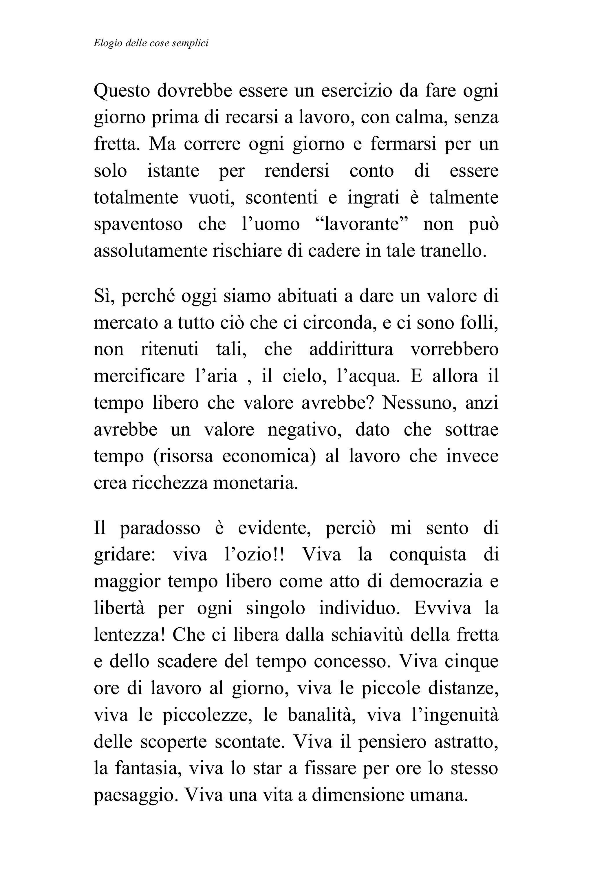 Elogio delle cose semplici



Questo dovrebbe essere un esercizio da fare ogni
giorno prima di recarsi a lavoro, con calma, senza
fretta. Ma correre ogni giorno e fermarsi per un
solo istante per rendersi conto di essere
totalmente vuoti, scontenti e ingrati è talmente
spaventoso che l’uomo “lavorante” non può
assolutamente rischiare di cadere in tale tranello.

Sì, perché oggi siamo abituati a dare un valore di
mercato a tutto ciò che ci circonda, e ci sono folli,
non ritenuti tali, che addirittura vorrebbero
mercificare l’aria , il cielo, l’acqua. E allora il
tempo libero che valore avrebbe? Nessuno, anzi
avrebbe un valore negativo, dato che sottrae
tempo (risorsa economica) al lavoro che invece
crea ricchezza monetaria.

Il paradosso è evidente, perciò mi sento di
gridare: viva l’ozio!! Viva la conquista di
maggior tempo libero come atto di democrazia e
libertà per ogni singolo individuo. Evviva la
lentezza! Che ci libera dalla schiavitù della fretta
e dello scadere del tempo concesso. Viva cinque
ore di lavoro al giorno, viva le piccole distanze,
viva le piccolezze, le banalità, viva l’ingenuità
delle scoperte scontate. Viva il pensiero astratto,
la fantasia, viva lo star a fissare per ore lo stesso
paesaggio. Viva una vita a dimensione umana.
 