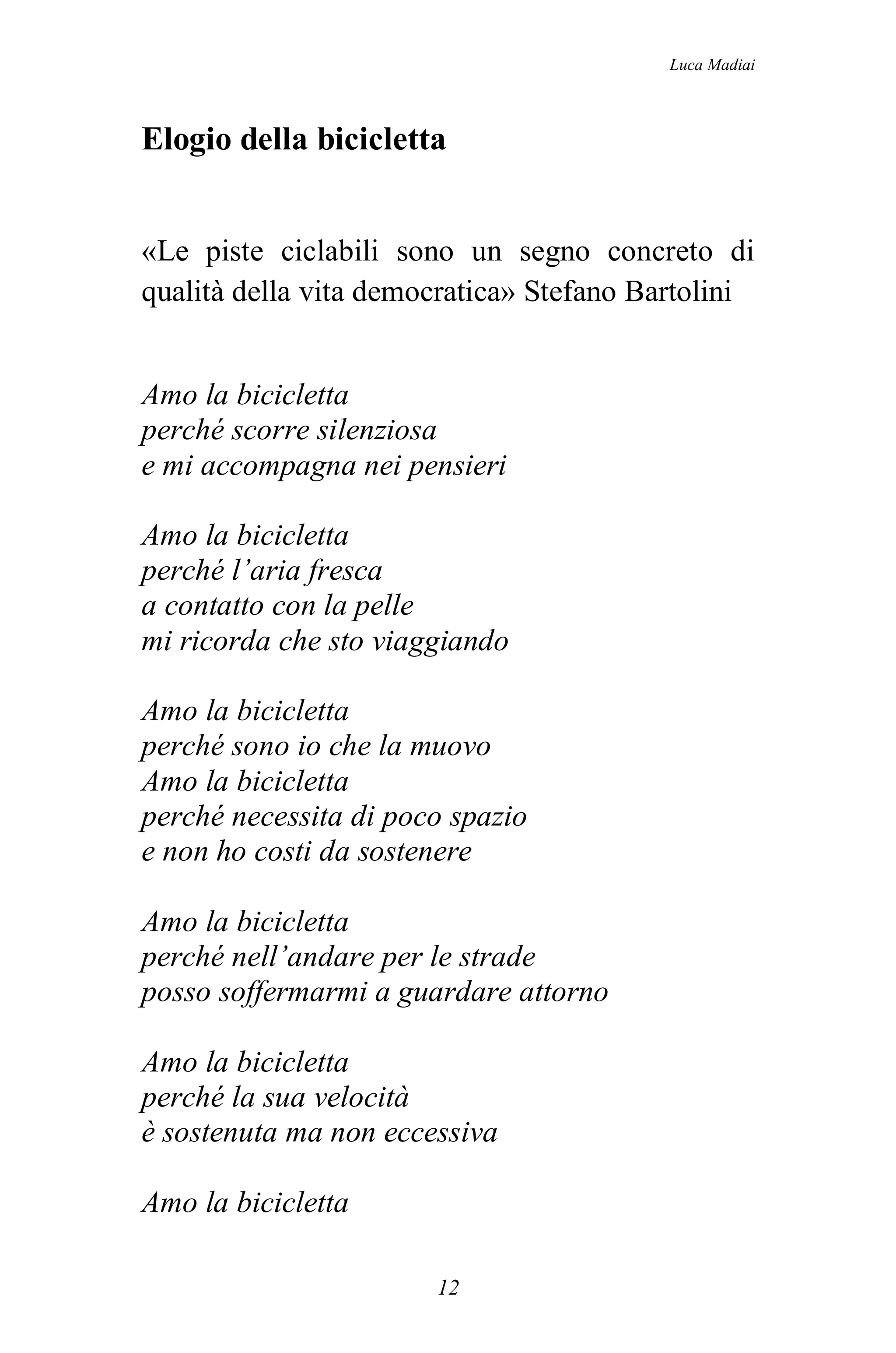 Luca Madiai



Elogio della bicicletta


«Le piste ciclabili sono un segno concreto di
qualità della vita democratica» Stefano Bartolini


Amo la bicicletta
perché scorre silenziosa
e mi accompagna nei pensieri

Amo la bicicletta
perché l’aria fresca
a contatto con la pelle
mi ricorda che sto viaggiando

Amo la bicicletta
perché sono io che la muovo
Amo la bicicletta
perché necessita di poco spazio
e non ho costi da sostenere

Amo la bicicletta
perché nell’andare per le strade
posso soffermarmi a guardare attorno

Amo la bicicletta
perché la sua velocità
è sostenuta ma non eccessiva

Amo la bicicletta

                       12
 