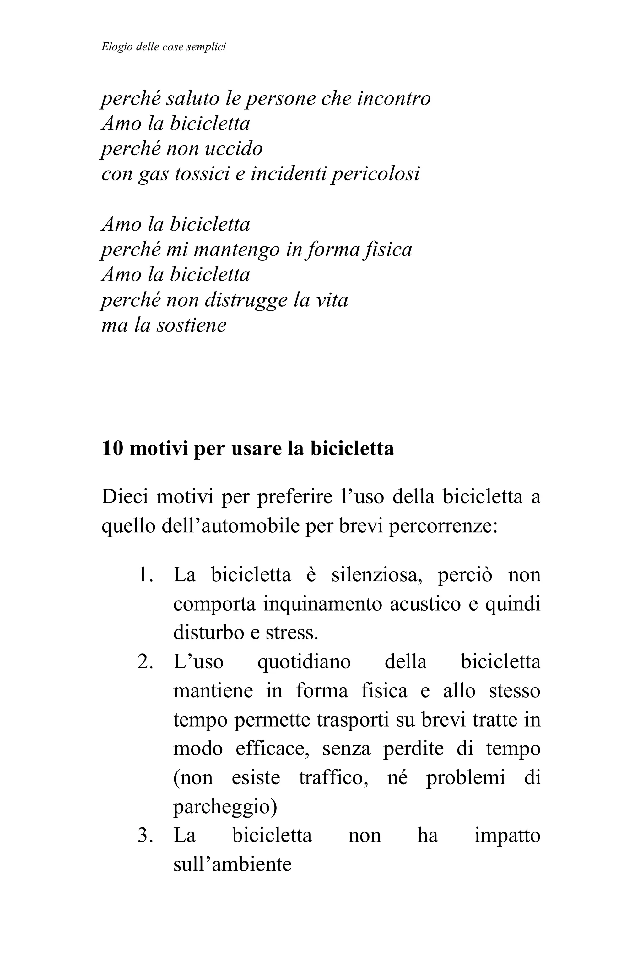 Elogio delle cose semplici



perché saluto le persone che incontro
Amo la bicicletta
perché non uccido
con gas tossici e incidenti pericolosi

Amo la bicicletta
perché mi mantengo in forma fisica
Amo la bicicletta
perché non distrugge la vita
ma la sostiene




10 motivi per usare la bicicletta

Dieci motivi per preferire l’uso della bicicletta a
quello dell’automobile per brevi percorrenze:

       1. La bicicletta è silenziosa, perciò non
          comporta inquinamento acustico e quindi
          disturbo e stress.
       2. L’uso     quotidiano    della   bicicletta
          mantiene in forma fisica e allo stesso
          tempo permette trasporti su brevi tratte in
          modo efficace, senza perdite di tempo
          (non esiste traffico, né problemi di
          parcheggio)
       3. La     bicicletta   non     ha    impatto
          sull’ambiente
 