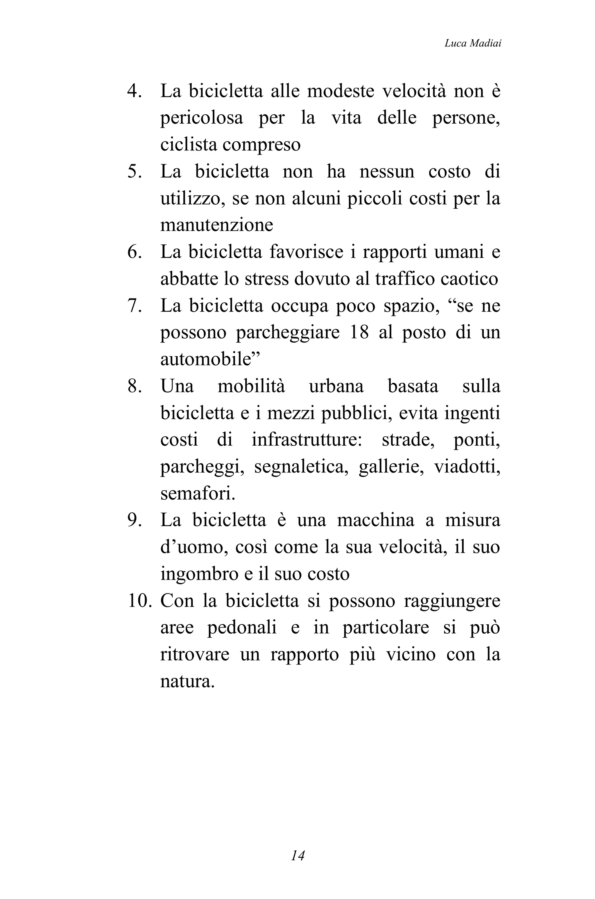 Luca Madiai



4. La bicicletta alle modeste velocità non è
    pericolosa per la vita delle persone,
    ciclista compreso
5. La bicicletta non ha nessun costo di
    utilizzo, se non alcuni piccoli costi per la
    manutenzione
6. La bicicletta favorisce i rapporti umani e
    abbatte lo stress dovuto al traffico caotico
7. La bicicletta occupa poco spazio, “se ne
    possono parcheggiare 18 al posto di un
    automobile”
8. Una mobilità urbana basata sulla
    bicicletta e i mezzi pubblici, evita ingenti
    costi di infrastrutture: strade, ponti,
    parcheggi, segnaletica, gallerie, viadotti,
    semafori.
9. La bicicletta è una macchina a misura
    d’uomo, così come la sua velocità, il suo
    ingombro e il suo costo
10. Con la bicicletta si possono raggiungere
    aree pedonali e in particolare si può
    ritrovare un rapporto più vicino con la
    natura.




                    14
 