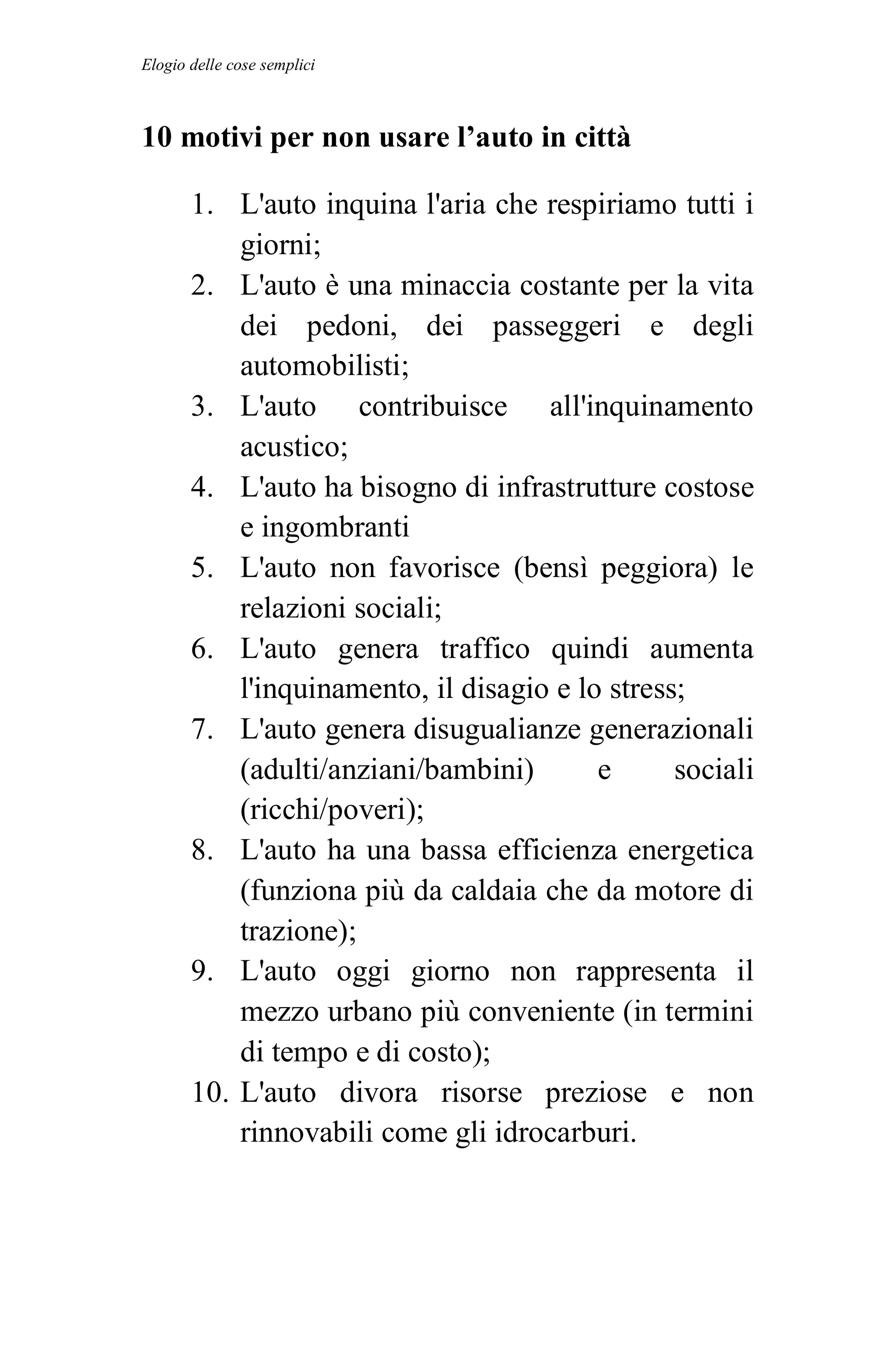 Elogio delle cose semplici



10 motivi per non usare l’auto in città

       1. L'auto inquina l'aria che respiriamo tutti i
           giorni;
       2. L'auto è una minaccia costante per la vita
           dei pedoni, dei passeggeri e degli
           automobilisti;
       3. L'auto contribuisce all'inquinamento
           acustico;
       4. L'auto ha bisogno di infrastrutture costose
           e ingombranti
       5. L'auto non favorisce (bensì peggiora) le
           relazioni sociali;
       6. L'auto genera traffico quindi aumenta
           l'inquinamento, il disagio e lo stress;
       7. L'auto genera disugualianze generazionali
           (adulti/anziani/bambini)       e      sociali
           (ricchi/poveri);
       8. L'auto ha una bassa efficienza energetica
           (funziona più da caldaia che da motore di
           trazione);
       9. L'auto oggi giorno non rappresenta il
           mezzo urbano più conveniente (in termini
           di tempo e di costo);
       10. L'auto divora risorse preziose e non
           rinnovabili come gli idrocarburi.
 