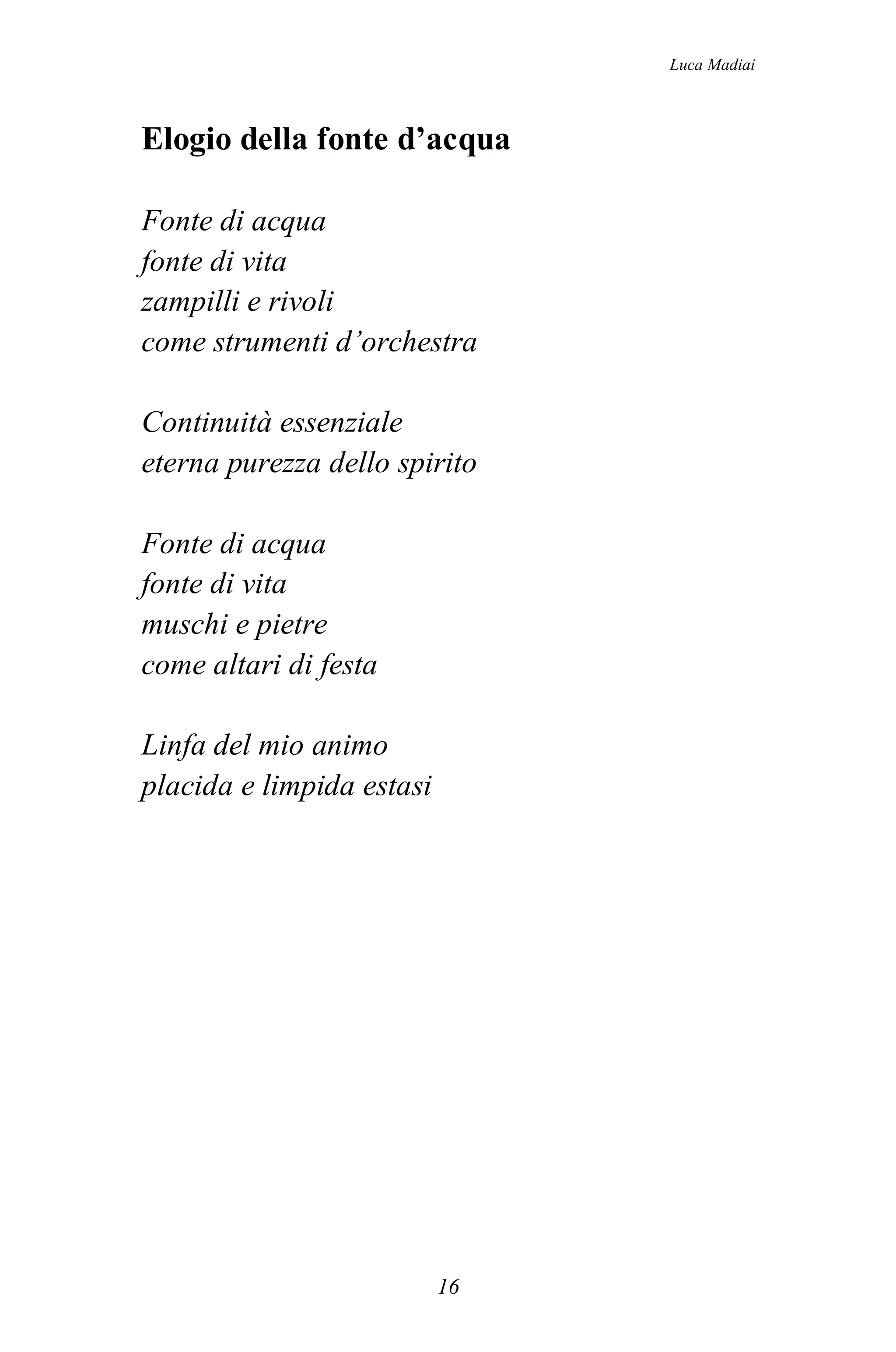 Luca Madiai



Elogio della fonte d’acqua

Fonte di acqua
fonte di vita
zampilli e rivoli
come strumenti d’orchestra

Continuità essenziale
eterna purezza dello spirito

Fonte di acqua
fonte di vita
muschi e pietre
come altari di festa

Linfa del mio animo
placida e limpida estasi




                           16
 