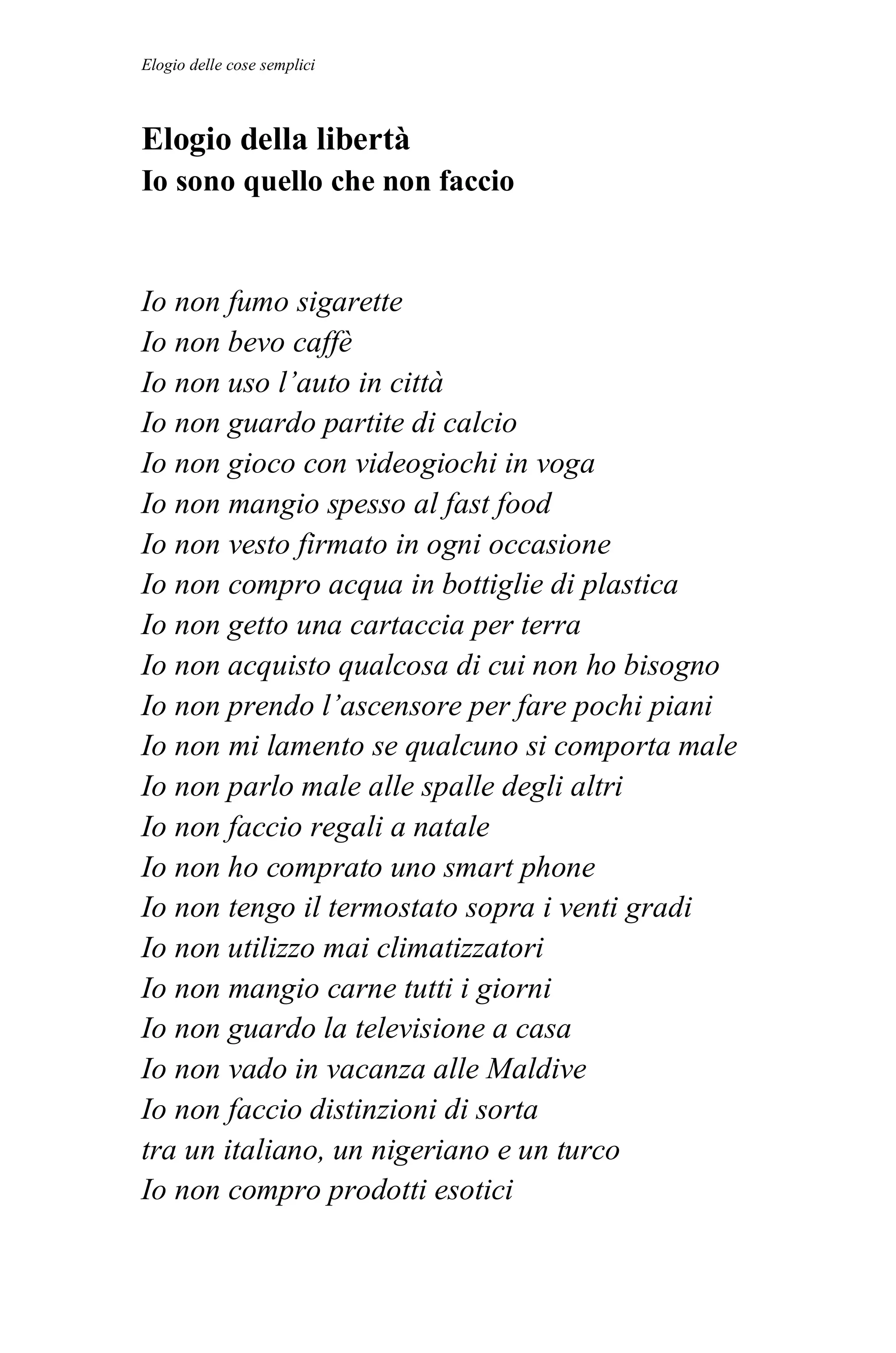 Elogio delle cose semplici



Elogio della libertà
Io sono quello che non faccio


Io non fumo sigarette
Io non bevo caffè
Io non uso l’auto in città
Io non guardo partite di calcio
Io non gioco con videogiochi in voga
Io non mangio spesso al fast food
Io non vesto firmato in ogni occasione
Io non compro acqua in bottiglie di plastica
Io non getto una cartaccia per terra
Io non acquisto qualcosa di cui non ho bisogno
Io non prendo l’ascensore per fare pochi piani
Io non mi lamento se qualcuno si comporta male
Io non parlo male alle spalle degli altri
Io non faccio regali a natale
Io non ho comprato uno smart phone
Io non tengo il termostato sopra i venti gradi
Io non utilizzo mai climatizzatori
Io non mangio carne tutti i giorni
Io non guardo la televisione a casa
Io non vado in vacanza alle Maldive
Io non faccio distinzioni di sorta
tra un italiano, un nigeriano e un turco
Io non compro prodotti esotici
 