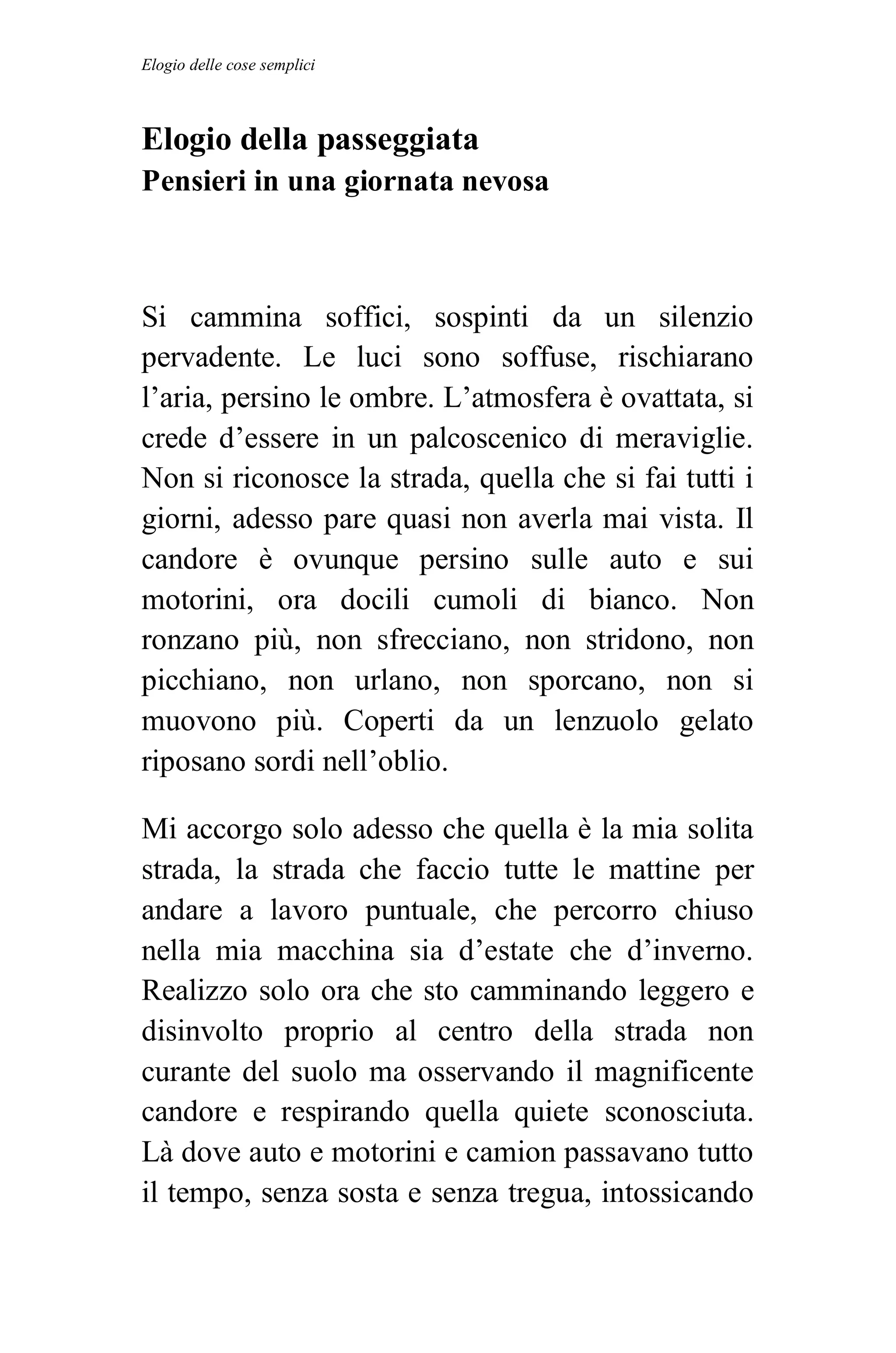 Elogio delle cose semplici



Elogio della passeggiata
Pensieri in una giornata nevosa



Si cammina soffici, sospinti da un silenzio
pervadente. Le luci sono soffuse, rischiarano
l’aria, persino le ombre. L’atmosfera è ovattata, si
crede d’essere in un palcoscenico di meraviglie.
Non si riconosce la strada, quella che si fai tutti i
giorni, adesso pare quasi non averla mai vista. Il
candore è ovunque persino sulle auto e sui
motorini, ora docili cumoli di bianco. Non
ronzano più, non sfrecciano, non stridono, non
picchiano, non urlano, non sporcano, non si
muovono più. Coperti da un lenzuolo gelato
riposano sordi nell’oblio.

Mi accorgo solo adesso che quella è la mia solita
strada, la strada che faccio tutte le mattine per
andare a lavoro puntuale, che percorro chiuso
nella mia macchina sia d’estate che d’inverno.
Realizzo solo ora che sto camminando leggero e
disinvolto proprio al centro della strada non
curante del suolo ma osservando il magnificente
candore e respirando quella quiete sconosciuta.
Là dove auto e motorini e camion passavano tutto
il tempo, senza sosta e senza tregua, intossicando
 