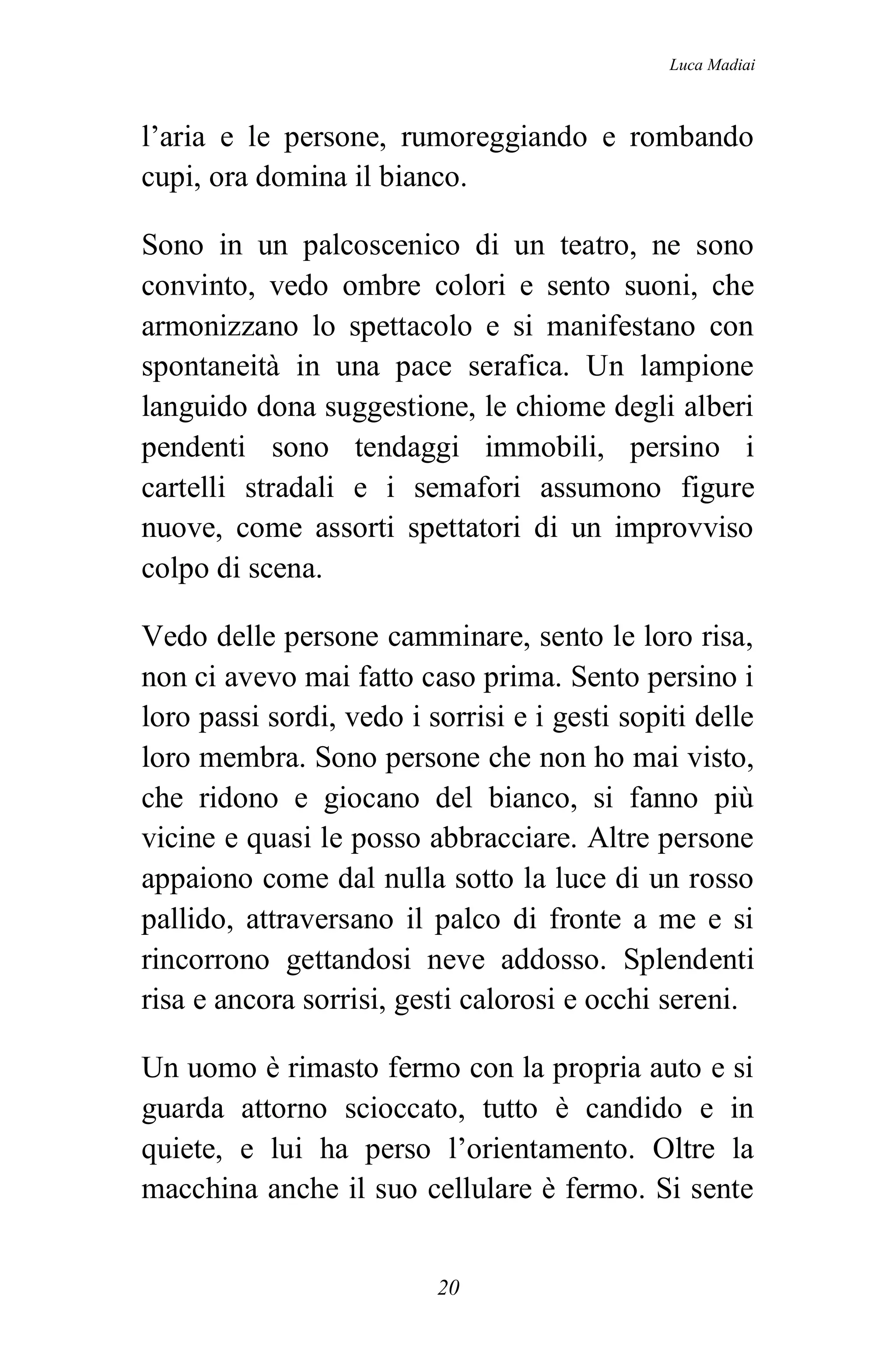 Luca Madiai



l’aria e le persone, rumoreggiando e rombando
cupi, ora domina il bianco.

Sono in un palcoscenico di un teatro, ne sono
convinto, vedo ombre colori e sento suoni, che
armonizzano lo spettacolo e si manifestano con
spontaneità in una pace serafica. Un lampione
languido dona suggestione, le chiome degli alberi
pendenti sono tendaggi immobili, persino i
cartelli stradali e i semafori assumono figure
nuove, come assorti spettatori di un improvviso
colpo di scena.

Vedo delle persone camminare, sento le loro risa,
non ci avevo mai fatto caso prima. Sento persino i
loro passi sordi, vedo i sorrisi e i gesti sopiti delle
loro membra. Sono persone che non ho mai visto,
che ridono e giocano del bianco, si fanno più
vicine e quasi le posso abbracciare. Altre persone
appaiono come dal nulla sotto la luce di un rosso
pallido, attraversano il palco di fronte a me e si
rincorrono gettandosi neve addosso. Splendenti
risa e ancora sorrisi, gesti calorosi e occhi sereni.

Un uomo è rimasto fermo con la propria auto e si
guarda attorno scioccato, tutto è candido e in
quiete, e lui ha perso l’orientamento. Oltre la
macchina anche il suo cellulare è fermo. Si sente


                          20
 