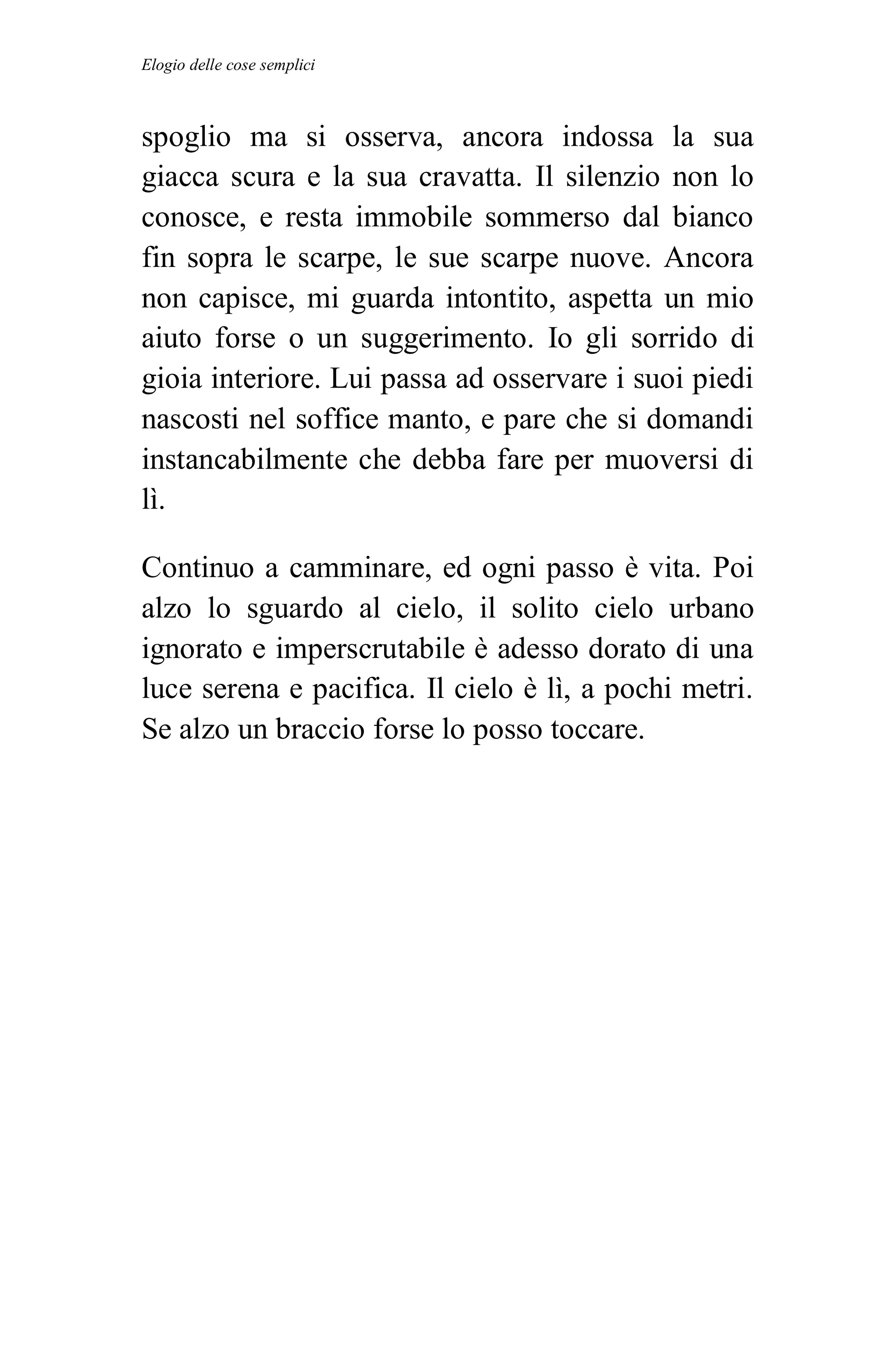 Elogio delle cose semplici



spoglio ma si osserva, ancora indossa la sua
giacca scura e la sua cravatta. Il silenzio non lo
conosce, e resta immobile sommerso dal bianco
fin sopra le scarpe, le sue scarpe nuove. Ancora
non capisce, mi guarda intontito, aspetta un mio
aiuto forse o un suggerimento. Io gli sorrido di
gioia interiore. Lui passa ad osservare i suoi piedi
nascosti nel soffice manto, e pare che si domandi
instancabilmente che debba fare per muoversi di
lì.

Continuo a camminare, ed ogni passo è vita. Poi
alzo lo sguardo al cielo, il solito cielo urbano
ignorato e imperscrutabile è adesso dorato di una
luce serena e pacifica. Il cielo è lì, a pochi metri.
Se alzo un braccio forse lo posso toccare.
 