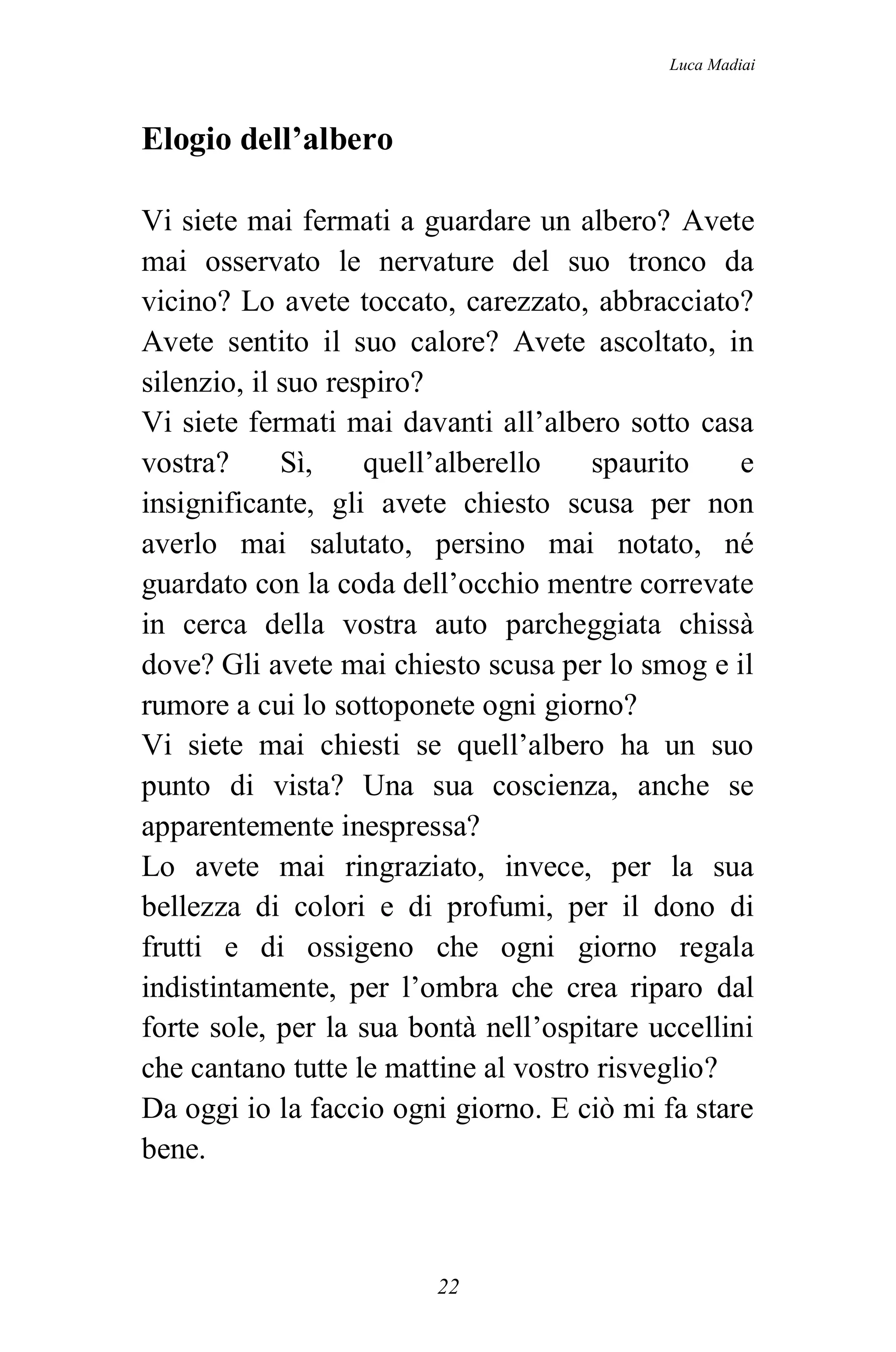 Luca Madiai



Elogio dell’albero

Vi siete mai fermati a guardare un albero? Avete
mai osservato le nervature del suo tronco da
vicino? Lo avete toccato, carezzato, abbracciato?
Avete sentito il suo calore? Avete ascoltato, in
silenzio, il suo respiro?
Vi siete fermati mai davanti all’albero sotto casa
vostra?      Sì,    quell’alberello   spaurito     e
insignificante, gli avete chiesto scusa per non
averlo mai salutato, persino mai notato, né
guardato con la coda dell’occhio mentre correvate
in cerca della vostra auto parcheggiata chissà
dove? Gli avete mai chiesto scusa per lo smog e il
rumore a cui lo sottoponete ogni giorno?
Vi siete mai chiesti se quell’albero ha un suo
punto di vista? Una sua coscienza, anche se
apparentemente inespressa?
Lo avete mai ringraziato, invece, per la sua
bellezza di colori e di profumi, per il dono di
frutti e di ossigeno che ogni giorno regala
indistintamente, per l’ombra che crea riparo dal
forte sole, per la sua bontà nell’ospitare uccellini
che cantano tutte le mattine al vostro risveglio?
Da oggi io la faccio ogni giorno. E ciò mi fa stare
bene.



                         22
 