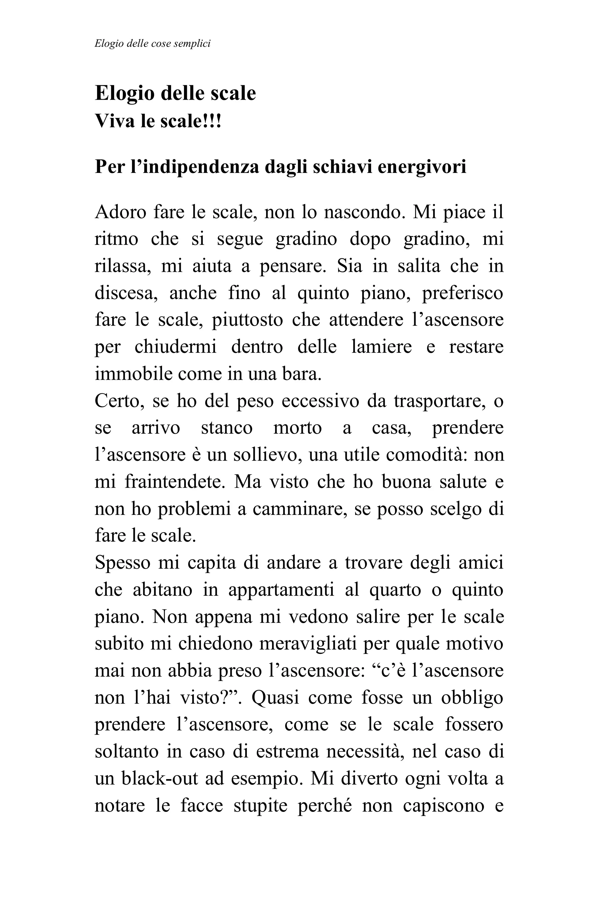 Elogio delle cose semplici



Elogio delle scale
Viva le scale!!!

Per l’indipendenza dagli schiavi energivori

Adoro fare le scale, non lo nascondo. Mi piace il
ritmo che si segue gradino dopo gradino, mi
rilassa, mi aiuta a pensare. Sia in salita che in
discesa, anche fino al quinto piano, preferisco
fare le scale, piuttosto che attendere l’ascensore
per chiudermi dentro delle lamiere e restare
immobile come in una bara.
Certo, se ho del peso eccessivo da trasportare, o
se arrivo stanco morto a casa, prendere
l’ascensore è un sollievo, una utile comodità: non
mi fraintendete. Ma visto che ho buona salute e
non ho problemi a camminare, se posso scelgo di
fare le scale.
Spesso mi capita di andare a trovare degli amici
che abitano in appartamenti al quarto o quinto
piano. Non appena mi vedono salire per le scale
subito mi chiedono meravigliati per quale motivo
mai non abbia preso l’ascensore: “c’è l’ascensore
non l’hai visto?”. Quasi come fosse un obbligo
prendere l’ascensore, come se le scale fossero
soltanto in caso di estrema necessità, nel caso di
un black-out ad esempio. Mi diverto ogni volta a
notare le facce stupite perché non capiscono e
 