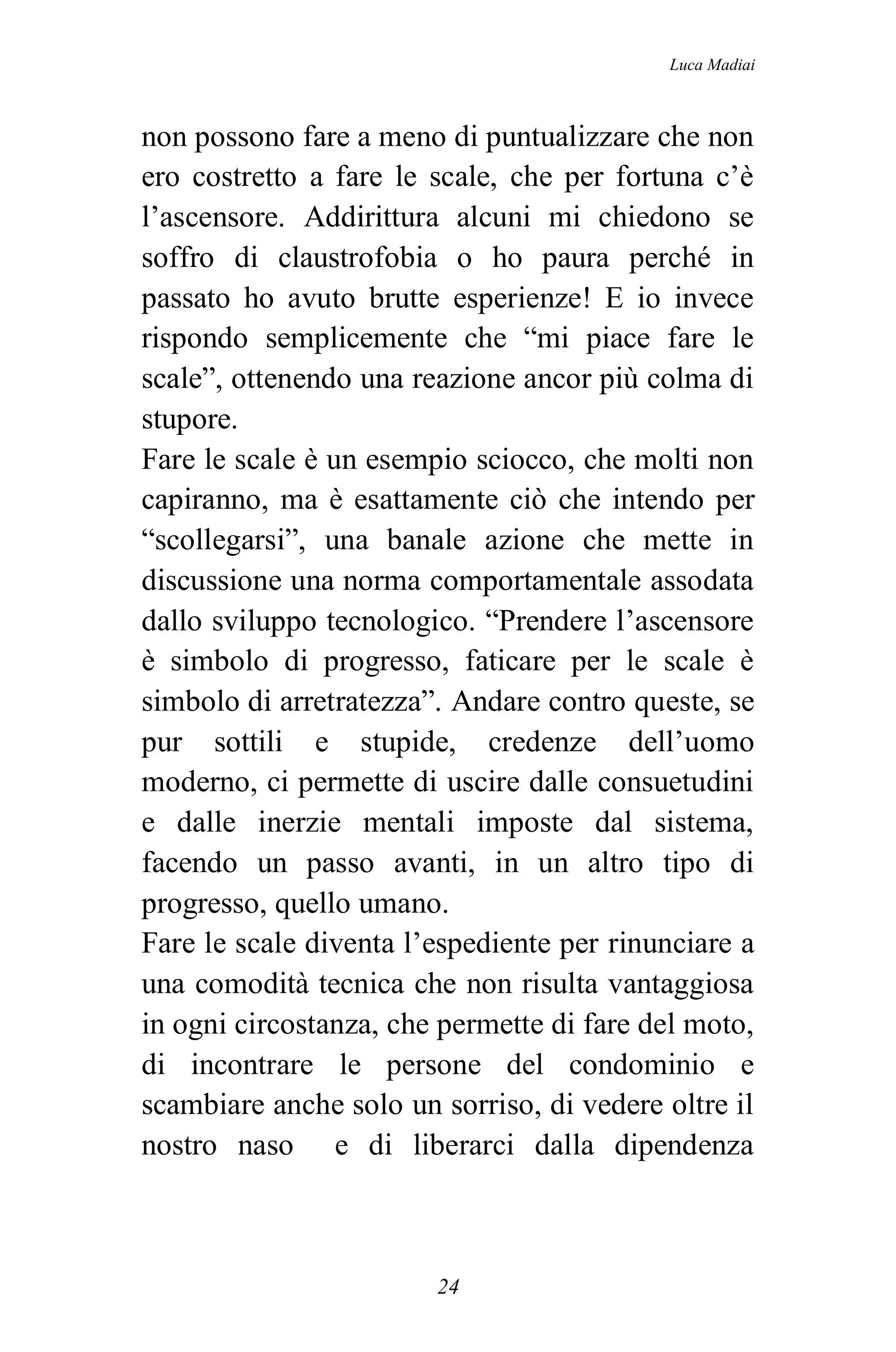Luca Madiai



non possono fare a meno di puntualizzare che non
ero costretto a fare le scale, che per fortuna c’è
l’ascensore. Addirittura alcuni mi chiedono se
soffro di claustrofobia o ho paura perché in
passato ho avuto brutte esperienze! E io invece
rispondo semplicemente che “mi piace fare le
scale”, ottenendo una reazione ancor più colma di
stupore.
Fare le scale è un esempio sciocco, che molti non
capiranno, ma è esattamente ciò che intendo per
“scollegarsi”, una banale azione che mette in
discussione una norma comportamentale assodata
dallo sviluppo tecnologico. “Prendere l’ascensore
è simbolo di progresso, faticare per le scale è
simbolo di arretratezza”. Andare contro queste, se
pur sottili e stupide, credenze dell’uomo
moderno, ci permette di uscire dalle consuetudini
e dalle inerzie mentali imposte dal sistema,
facendo un passo avanti, in un altro tipo di
progresso, quello umano.
Fare le scale diventa l’espediente per rinunciare a
una comodità tecnica che non risulta vantaggiosa
in ogni circostanza, che permette di fare del moto,
di incontrare le persone del condominio e
scambiare anche solo un sorriso, di vedere oltre il
nostro naso e di liberarci dalla dipendenza



                        24
 