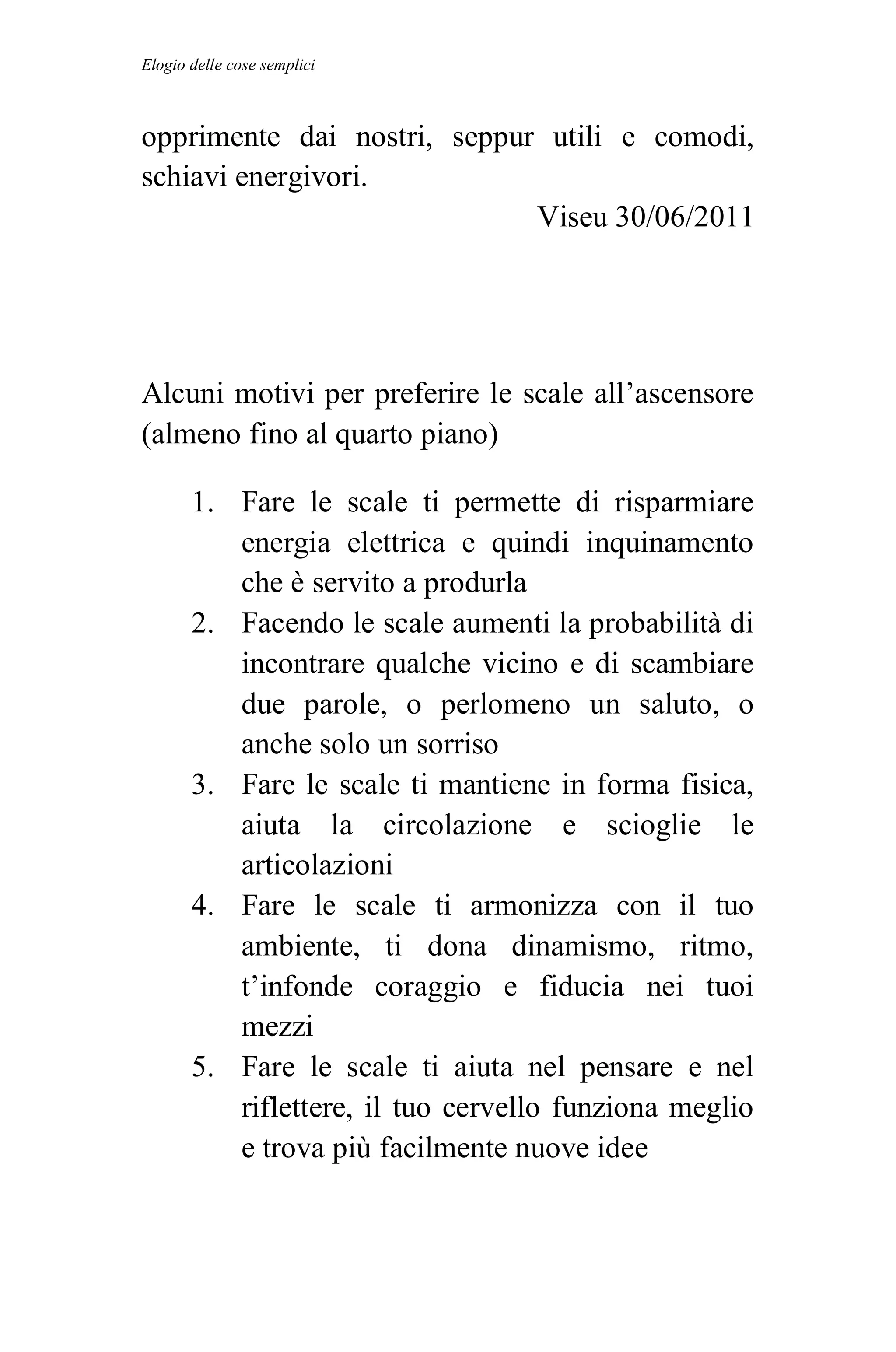 Elogio delle cose semplici



opprimente dai nostri, seppur utili e comodi,
schiavi energivori.
                             Viseu 30/06/2011




Alcuni motivi per preferire le scale all’ascensore
(almeno fino al quarto piano)

       1. Fare le scale ti permette di risparmiare
          energia elettrica e quindi inquinamento
          che è servito a produrla
       2. Facendo le scale aumenti la probabilità di
          incontrare qualche vicino e di scambiare
          due parole, o perlomeno un saluto, o
          anche solo un sorriso
       3. Fare le scale ti mantiene in forma fisica,
          aiuta la circolazione e scioglie le
          articolazioni
       4. Fare le scale ti armonizza con il tuo
          ambiente, ti dona dinamismo, ritmo,
          t’infonde coraggio e fiducia nei tuoi
          mezzi
       5. Fare le scale ti aiuta nel pensare e nel
          riflettere, il tuo cervello funziona meglio
          e trova più facilmente nuove idee
 