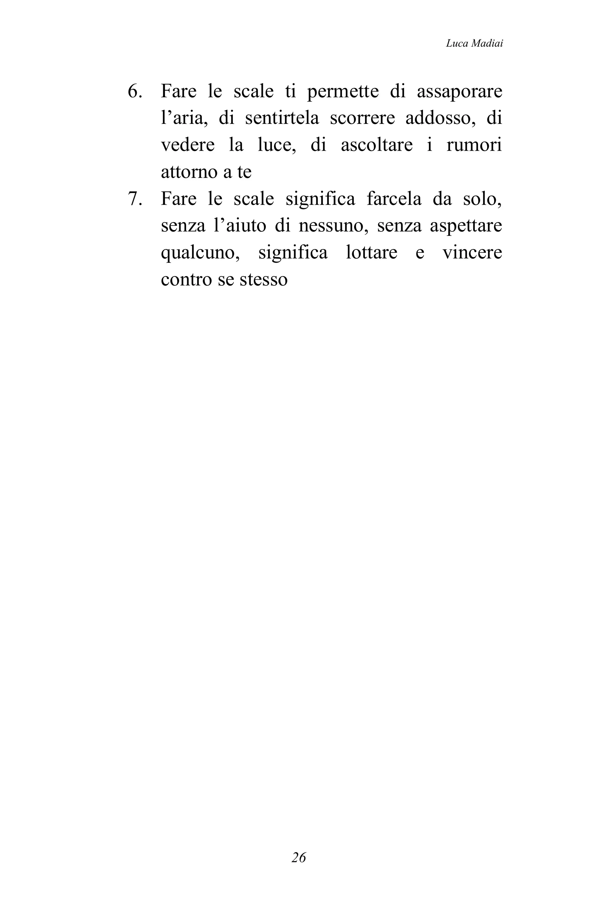 Luca Madiai



6. Fare le scale ti permette di assaporare
   l’aria, di sentirtela scorrere addosso, di
   vedere la luce, di ascoltare i rumori
   attorno a te
7. Fare le scale significa farcela da solo,
   senza l’aiuto di nessuno, senza aspettare
   qualcuno, significa lottare e vincere
   contro se stesso




                   26
 