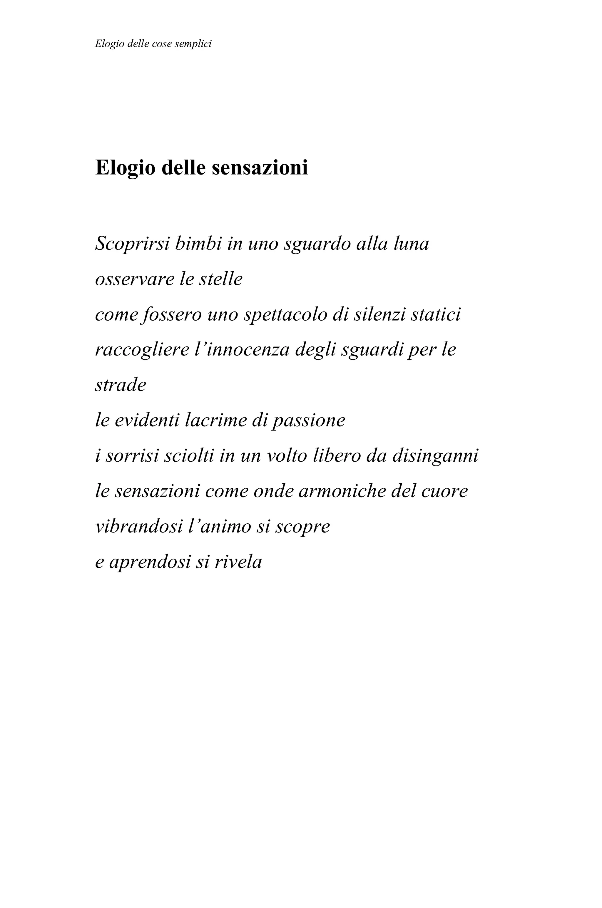 Elogio delle cose semplici




Elogio delle sensazioni


Scoprirsi bimbi in uno sguardo alla luna
osservare le stelle
come fossero uno spettacolo di silenzi statici
raccogliere l’innocenza degli sguardi per le
strade
le evidenti lacrime di passione
i sorrisi sciolti in un volto libero da disinganni
le sensazioni come onde armoniche del cuore
vibrandosi l’animo si scopre
e aprendosi si rivela
 