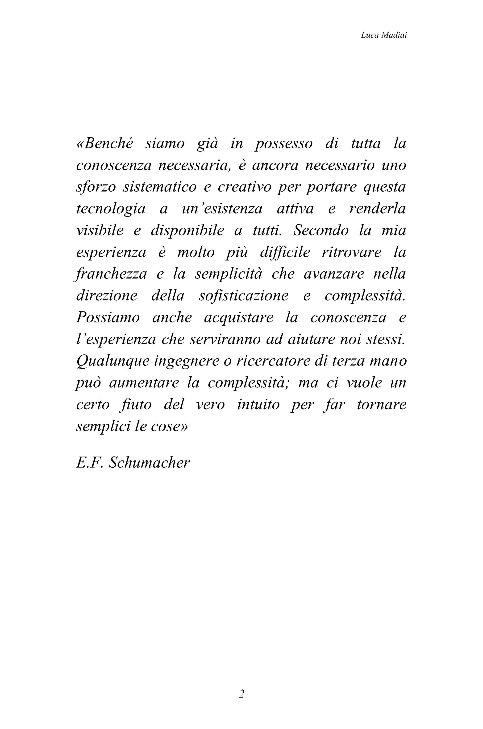 Luca Madiai




«Benché siamo già in possesso di tutta la
conoscenza necessaria, è ancora necessario uno
sforzo sistematico e creativo per portare questa
tecnologia a un’esistenza attiva e renderla
visibile e disponibile a tutti. Secondo la mia
esperienza è molto più difficile ritrovare la
franchezza e la semplicità che avanzare nella
direzione della sofisticazione e complessità.
Possiamo anche acquistare la conoscenza e
l’esperienza che serviranno ad aiutare noi stessi.
Qualunque ingegnere o ricercatore di terza mano
può aumentare la complessità; ma ci vuole un
certo fiuto del vero intuito per far tornare
semplici le cose»

E.F. Schumacher




                        2
 