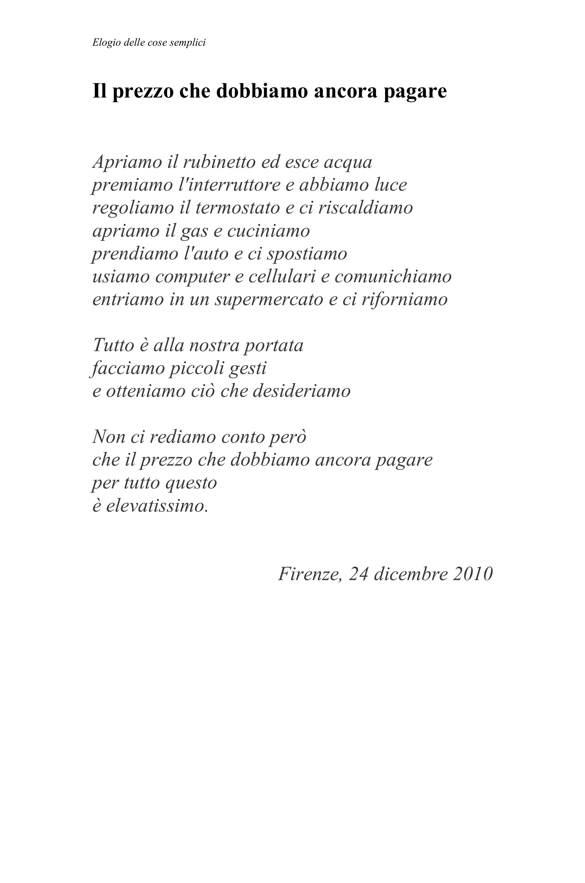 Elogio delle cose semplici



Il prezzo che dobbiamo ancora pagare


Apriamo il rubinetto ed esce acqua
premiamo l'interruttore e abbiamo luce
regoliamo il termostato e ci riscaldiamo
apriamo il gas e cuciniamo
prendiamo l'auto e ci spostiamo
usiamo computer e cellulari e comunichiamo
entriamo in un supermercato e ci riforniamo

Tutto è alla nostra portata
facciamo piccoli gesti
e otteniamo ciò che desideriamo

Non ci rediamo conto però
che il prezzo che dobbiamo ancora pagare
per tutto questo
è elevatissimo.


                             Firenze, 24 dicembre 2010
 