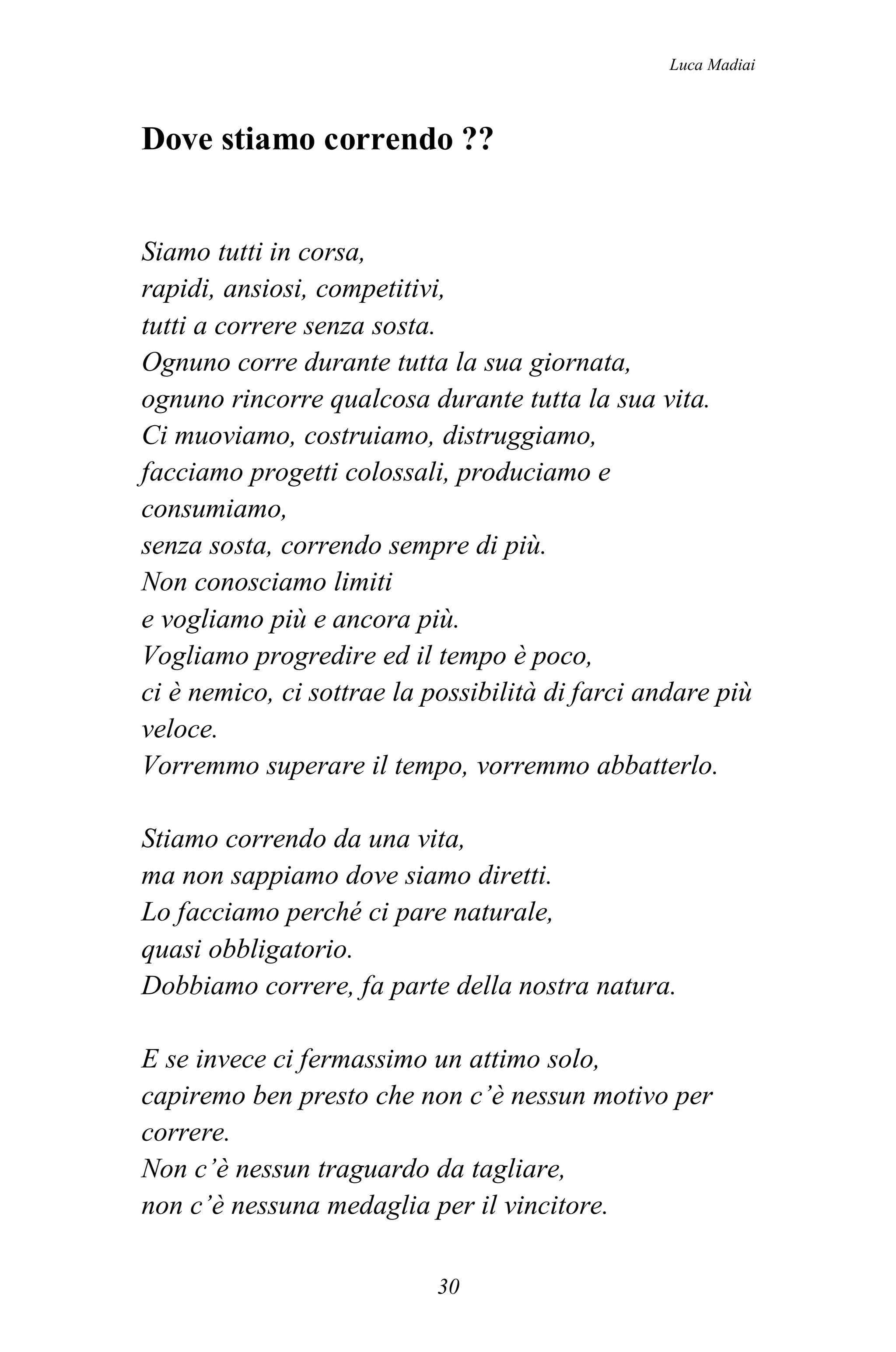 Luca Madiai



Dove stiamo correndo ??


Siamo tutti in corsa,
rapidi, ansiosi, competitivi,
tutti a correre senza sosta.
Ognuno corre durante tutta la sua giornata,
ognuno rincorre qualcosa durante tutta la sua vita.
Ci muoviamo, costruiamo, distruggiamo,
facciamo progetti colossali, produciamo e
consumiamo,
senza sosta, correndo sempre di più.
Non conosciamo limiti
e vogliamo più e ancora più.
Vogliamo progredire ed il tempo è poco,
ci è nemico, ci sottrae la possibilità di farci andare più
veloce.
Vorremmo superare il tempo, vorremmo abbatterlo.

Stiamo correndo da una vita,
ma non sappiamo dove siamo diretti.
Lo facciamo perché ci pare naturale,
quasi obbligatorio.
Dobbiamo correre, fa parte della nostra natura.

E se invece ci fermassimo un attimo solo,
capiremo ben presto che non c’è nessun motivo per
correre.
Non c’è nessun traguardo da tagliare,
non c’è nessuna medaglia per il vincitore.

                            30
 
