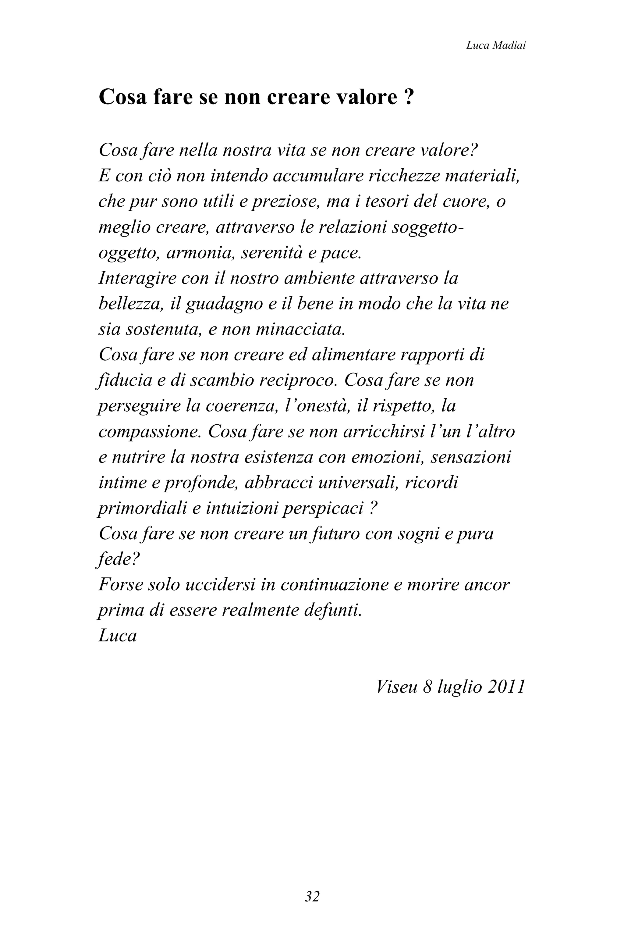 Luca Madiai



Cosa fare se non creare valore ?

Cosa fare nella nostra vita se non creare valore?
E con ciò non intendo accumulare ricchezze materiali,
che pur sono utili e preziose, ma i tesori del cuore, o
meglio creare, attraverso le relazioni soggetto-
oggetto, armonia, serenità e pace.
Interagire con il nostro ambiente attraverso la
bellezza, il guadagno e il bene in modo che la vita ne
sia sostenuta, e non minacciata.
Cosa fare se non creare ed alimentare rapporti di
fiducia e di scambio reciproco. Cosa fare se non
perseguire la coerenza, l’onestà, il rispetto, la
compassione. Cosa fare se non arricchirsi l’un l’altro
e nutrire la nostra esistenza con emozioni, sensazioni
intime e profonde, abbracci universali, ricordi
primordiali e intuizioni perspicaci ?
Cosa fare se non creare un futuro con sogni e pura
fede?
Forse solo uccidersi in continuazione e morire ancor
prima di essere realmente defunti.
Luca

                                    Viseu 8 luglio 2011




                          32
 