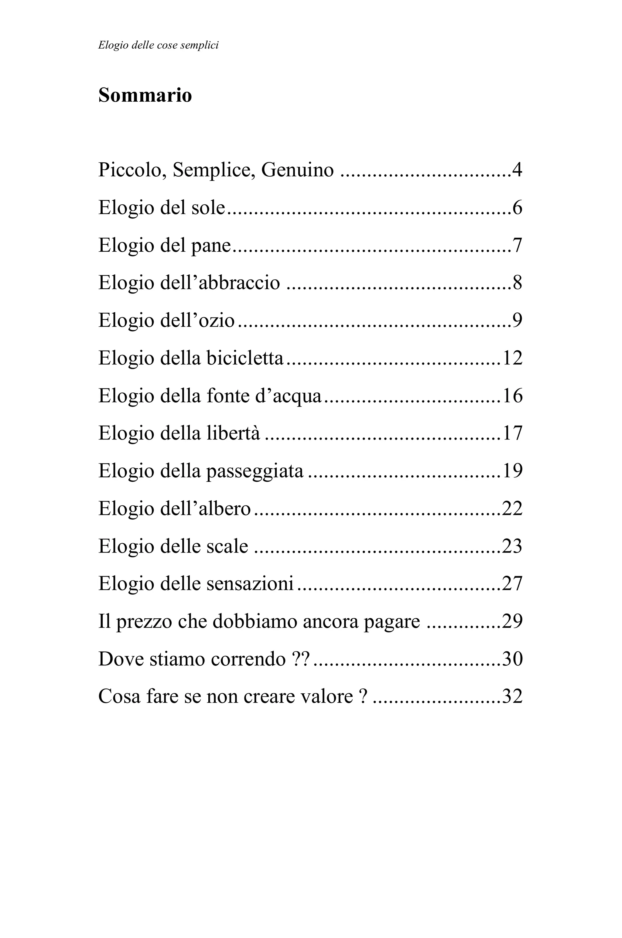 Elogio delle cose semplici



Sommario


Piccolo, Semplice, Genuino ................................4
Elogio del sole .....................................................6
Elogio del pane ....................................................7
Elogio dell’abbraccio ..........................................8
Elogio dell’ozio ...................................................9
Elogio della bicicletta ........................................12
Elogio della fonte d’acqua .................................16
Elogio della libertà ............................................17
Elogio della passeggiata ....................................19
Elogio dell’albero ..............................................22
Elogio delle scale ..............................................23
Elogio delle sensazioni ......................................27
Il prezzo che dobbiamo ancora pagare ..............29
Dove stiamo correndo ?? ...................................30
Cosa fare se non creare valore ? ........................32
 