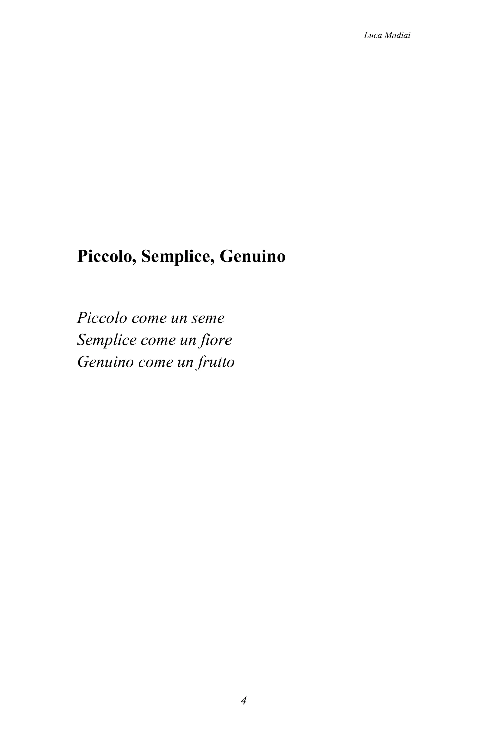 Luca Madiai




Piccolo, Semplice, Genuino


Piccolo come un seme
Semplice come un fiore
Genuino come un frutto




                         4
 