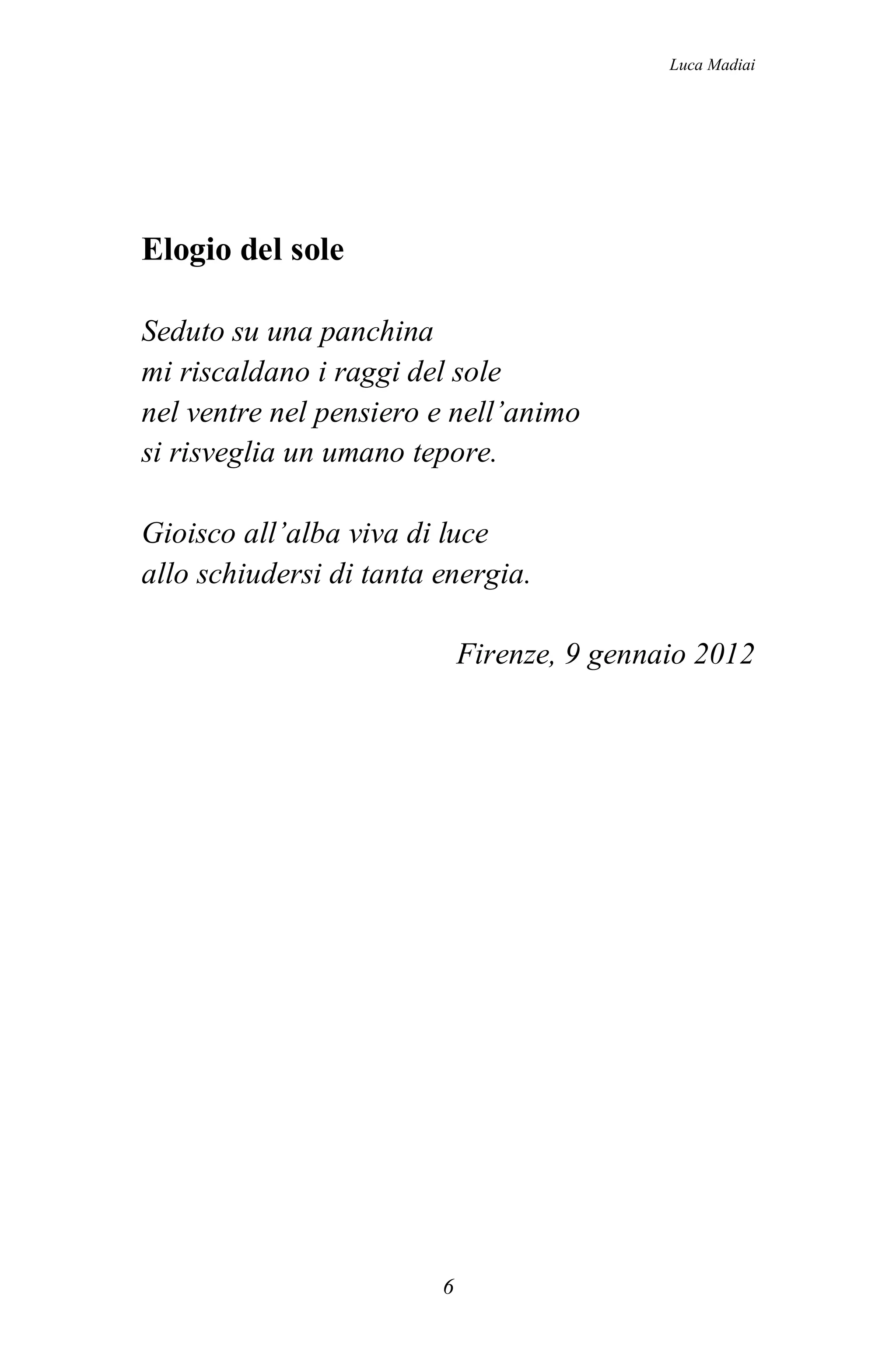 Luca Madiai




Elogio del sole

Seduto su una panchina
mi riscaldano i raggi del sole
nel ventre nel pensiero e nell’animo
si risveglia un umano tepore.

Gioisco all’alba viva di luce
allo schiudersi di tanta energia.

                             Firenze, 9 gennaio 2012




                         6
 