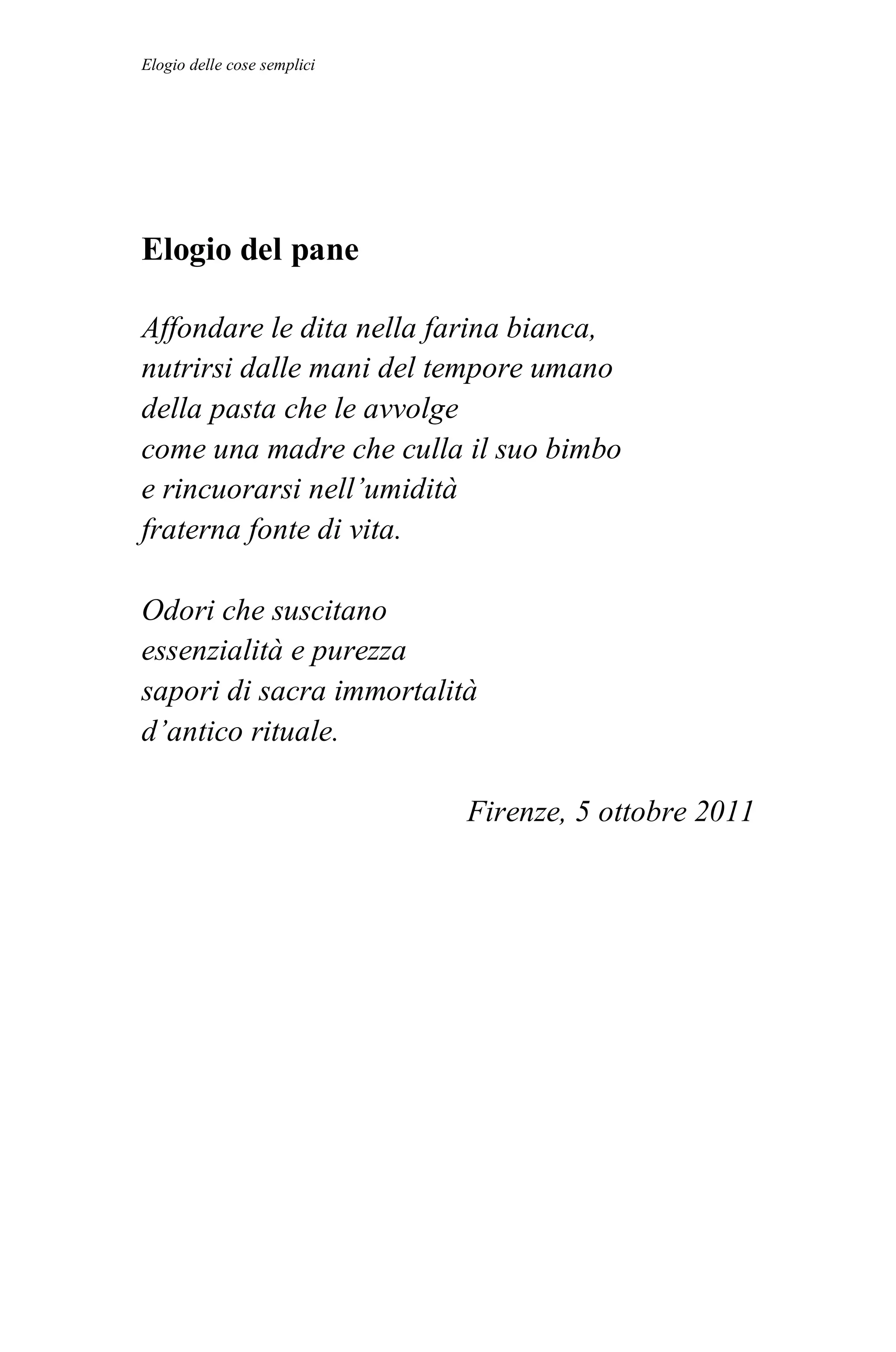 Elogio delle cose semplici




Elogio del pane

Affondare le dita nella farina bianca,
nutrirsi dalle mani del tempore umano
della pasta che le avvolge
come una madre che culla il suo bimbo
e rincuorarsi nell’umidità
fraterna fonte di vita.

Odori che suscitano
essenzialità e purezza
sapori di sacra immortalità
d’antico rituale.

                             Firenze, 5 ottobre 2011
 