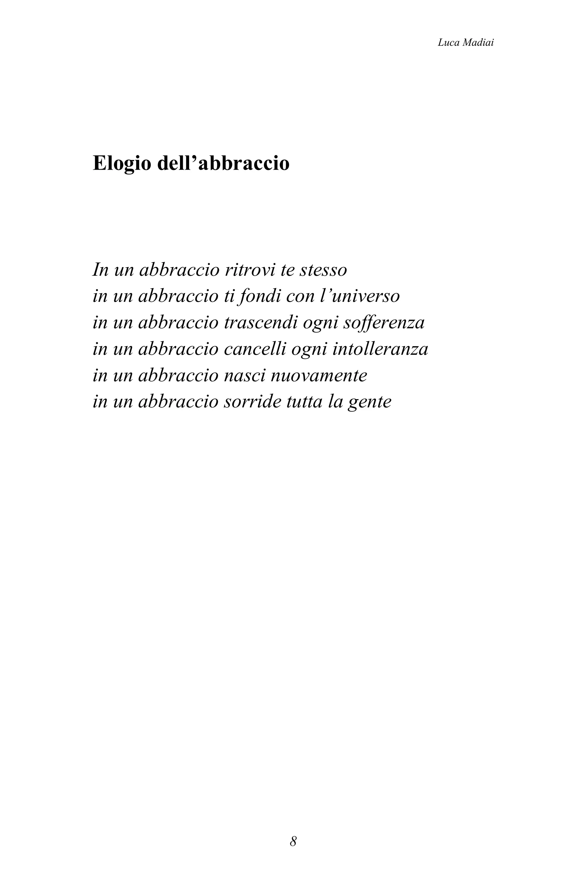 Luca Madiai




Elogio dell’abbraccio



In un abbraccio ritrovi te stesso
in un abbraccio ti fondi con l’universo
in un abbraccio trascendi ogni sofferenza
in un abbraccio cancelli ogni intolleranza
in un abbraccio nasci nuovamente
in un abbraccio sorride tutta la gente




                        8
 