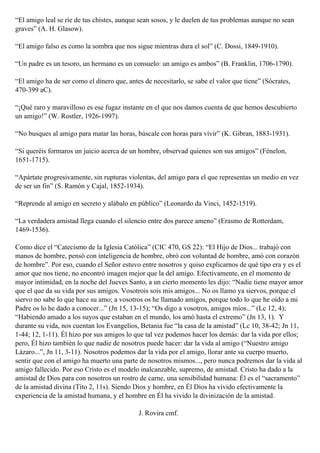 “El amigo leal se ríe de tus chistes, aunque sean sosos, y le duelen de tus problemas aunque no sean
graves” (A. H. Glasow).
“El amigo falso es como la sombra que nos sigue mientras dura el sol” (C. Dossi, 1849-1910).
“Un padre es un tesoro, un hermano es un consuelo: un amigo es ambos” (B. Franklin, 1706-1790).
“El amigo ha de ser como el dinero que, antes de necesitarlo, se sabe el valor que tiene” (Sócrates,
470-399 aC).
“¡Qué raro y maravilloso es ese fugaz instante en el que nos damos cuenta de que hemos descubierto
un amigo!” (W. Rostler, 1926-1997).
“No busques al amigo para matar las horas, búscale con horas para vivir” (K. Gibran, 1883-1931).
“Si queréis formaros un juicio acerca de un hombre, observad quienes son sus amigos” (Fénelon,
1651-1715).
“Apártate progresivamente, sin rupturas violentas, del amigo para el que representas un medio en vez
de ser un fin” (S. Ramón y Cajal, 1852-1934).
“Reprende al amigo en secreto y alábalo en público” (Leonardo da Vinci, 1452-1519).
“La verdadera amistad llega cuando el silencio entre dos parece ameno” (Erasmo de Rotterdam,
1469-1536).
Como dice el “Catecismo de la Iglesia Católica” (CIC 470, GS 22): “El Hijo de Dios... trabajó con
manos de hombre, pensó con inteligencia de hombre, obró con voluntad de hombre, amó con corazón
de hombre”. Por eso, cuando el Señor estuvo entre nosotros y quiso explicarnos de qué tipo era y es el
amor que nos tiene, no encontró imagen mejor que la del amigo. Efectivamente, en el momento de
mayor intimidad, en la noche del Jueves Santo, a un cierto momento les dijo: “Nadie tiene mayor amor
que el que da su vida por sus amigos. Vosotrois sois mis amigos... No os llamo ya siervos, porque el
siervo no sabe lo que hace su amo; a vosotros os he llamado amigos, porque todo lo que he oído a mi
Padre os lo he dado a conocer...” (Jn 15, 13-15); “Os digo a vosotros, amigos míos...” (Lc 12, 4);
“Habiendo amado a los suyos que estaban en el mundo, los amó hasta el extremo” (Jn 13, 1). Y
durante su vida, nos cuentan los Evangelios, Betania fue “la casa de la amistad” (Lc 10, 38-42; Jn 11,
1-44; 12, 1-11). Él hizo por sus amigos lo que tal vez podemos hacer los demás: dar la vida por ellos;
pero, Él hizo también lo que nadie de nosotros puede hacer: dar la vida al amigo (“Nuestro amigo
Lázaro...”, Jn 11, 3-11). Nosotros podemos dar la vida por el amigo, llorar ante su cuerpo muerto,
sentir que con el amigo ha muerto una parte de nosotros mismos..., pero nunca podremos dar la vida al
amigo fallecido. Por eso Cristo es el modelo inalcanzable, supremo, de amistad. Cristo ha dado a la
amistad de Dios para con nosotros un rostro de carne, una sensibilidad humana: Él es el “sacramento”
de la amistad divina (Tito 2, 11s). Siendo Dios y hombre, en Él Dios ha vivido efectivamente la
experiencia de la amistad humana, y el hombre en Él ha vivido la divinización de la amistad.
J. Rovira cmf.
 