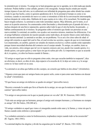 lo entenderá por sí mismo. Tu amigo no te hará preguntas que no te agradan, no te dirá nada que pueda
molestar. Podrás hablar o estar callado, pararte o irte enseguida. Aunque hayáis estado por mucho
tiempo lejanos el uno del otro, no te atiborrará con infinidad de preguntas para saber dónde has estado
y todo lo que has hecho, como si quisiera apoderarse de ti. En la amistad el tiempo es como si no
existiese; cuando os encontráis de nuevo es como si retomárais el hilo de la conversación interrumpida,
incluso después de veinte años. Hablarás de lo que cuenta en tu vida y él te escuchará. No tendrás que
hacer ningún esfuerzo. La amistad es ante todo serenidad, reposo. Muy diferente, por lo tanto, es el
amor en la pasión amorosa: los enamorados están fascinados y obsesionados por el pasado del otro e,
incluso después de una breve separación, quieren saber todo lo que el otro ha hecho, ha pensado... y
hablan contínuamente de sí mismos. Se preguntan sobre el misterio que funde sus personas en una
nueva entidad. La amistad, en cambio, nos ayuda a ser nosotros mismos, mantiene las diferencias. Con
el amigo hablamos solamente de nuestro pasado como individuos, de nuestro futuro como individuos,
no de nuestra amistad. La amistad es un dato, no un problema. Ya es así a los cinco años de edad: el
amigo del corazón es aquel del cual te fías, al cual revelas tus secretos, seguro de que no te traicionará.
Los enamorados, en cambio, quieren ser amados de manera exclusiva y sufren cuando están separados
porque tienen necesidad absoluta del contacto con el cuerpo amado. Tu amigo, en cambio, tiene su
vida, sus amores, otros amigos que tal vez ni siquiera conoces; por eso, puede irse cuando quiera, ir a
donde quiera, con quien quiera y estar lejos sin que tú sufras por ello. Lo importante es que se acuerde
de tí, te quiera, y te abra los brazos cuando le llamas...
“El amigo es aquel que no sólo te pregunta cómo estás, sino que escucha también tu respuesta”, dice
un aforisma; es decir, se abre al otro, deja espacio a la escucha de él, le deja ser como es y lo acoge
como es: le hace sentir en su casa.
“La amistad es un alma que habita en dos cuerpos, un corazón que habita en dos almas” (Aristóteles).
“Algunos creen que para ser amigos basta con querer serlo, como si para estar sano bastara con desear
la salud” (Aristóteles).
“El que busca un amigo sin defectos se queda sin amigos” (proverbio turco).
“Recorre a menudo la senda que lleva al huerto de tu amigo, no sea que la maleza te impida ver el
camino” (proverbio indio).
“Un amigo es una persona con la que se puede pensar en voz alta” (R. W. Emerson, 1803-1882).
“Vale más un amigo que un hermano; porque el amigo será siempre hermano, y el hermano no siempre
es amigo” (D. De Falero, 350-280 aC).
“El amigo verdadero es aquel que viene a ti enseguida cuando estás sano y le llamas, y viene sin que le
llames cuando estás enfermo o preocupado”.
“La verdadera amistad es como la fosforescencia, resplandece mejor cuando todo se ha oscurecido”
(R. Tagore, 1861-1941).
“La amistad duplica las alegrías y divide las angustias por la mitad” (F. Bacon, 1561-1626).
 