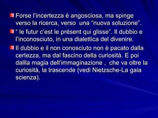 Forse l’incertezza è angosciosa, ma spinge verso la ricerca, verso  una “nuova soluzione”.  “  le futur c’est le présent qui glisse”. Il dubbio e l’inconosciuto, in una dialettica del divenire. Il dubbio e il non conosciuto non è pacato dalla certezza, ma dal fascino della curiosità. E poi  dallla magia dell’immaginazione ,  che va oltre la curiosità, la trascende (vedi Nietzsche-La gaia scienza). 