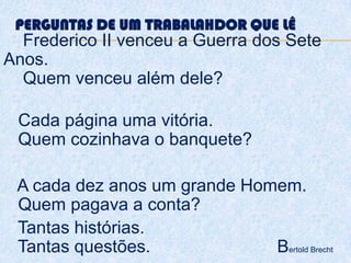 PERGUNTAS DE UM TRABALAHDOR QUE LÊ
Frederico II venceu a Guerra dos Sete
Anos.
Quem venceu além dele?
Cada página uma vitória.
Quem cozinhava o banquete?
A cada dez anos um grande Homem.
Quem pagava a conta?
Tantas histórias.
Tantas questões. Bertold Brecht
 