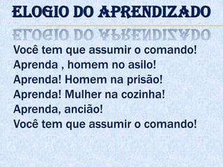 Você tem que assumir o comando!
Aprenda , homem no asilo!
Aprenda! Homem na prisão!
Aprenda! Mulher na cozinha!
Aprenda, ancião!
Você tem que assumir o comando!
Elogio do aprendizado
 