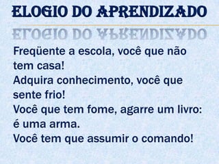 Freqüente a escola, você que não
tem casa!
Adquira conhecimento, você que
sente frio!
Você que tem fome, agarre um livro:
é uma arma.
Você tem que assumir o comando!
Elogio do aprendizado
 
