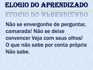Não se envergonhe de perguntar,
camarada! Não se deixe
convencer Veja com seus olhos!
O que não sabe por conta própria
Não sabe.
Elogio do aprendizado
 